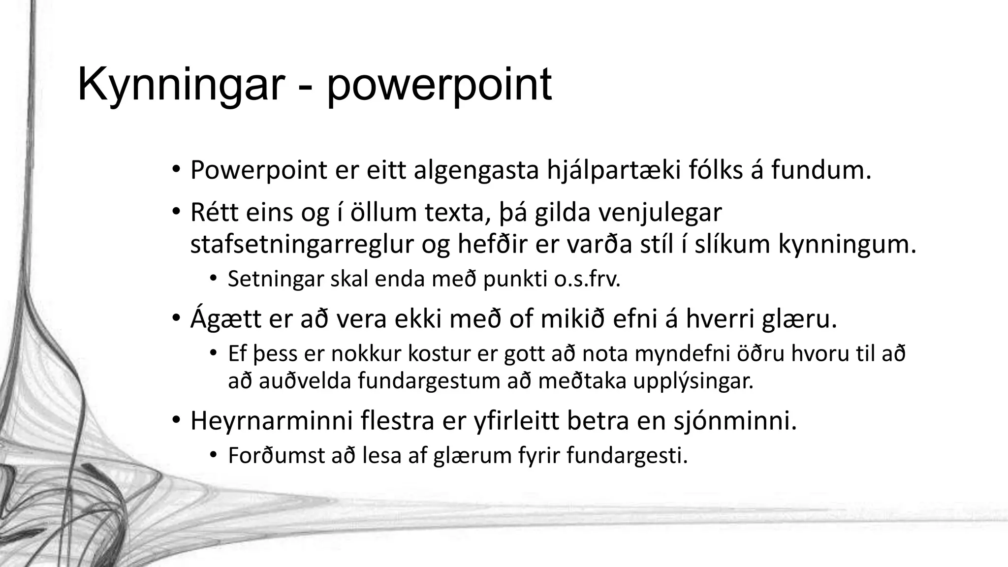 Kynningar - powerpoint
• Powerpoint er eitt algengasta hjálpartæki fólks á fundum.
• Rétt eins og í öllum texta, þá gilda venjulegar
stafsetningarreglur og hefðir er varða stíl í slíkum kynningum.
• Setningar skal enda með punkti o.s.frv.
• Ágætt er að vera ekki með of mikið efni á hverri glæru.
• Ef þess er nokkur kostur er gott að nota myndefni öðru hvoru til að
að auðvelda fundargestum að meðtaka upplýsingar.
• Heyrnarminni flestra er yfirleitt betra en sjónminni.
• Forðumst að lesa af glærum fyrir fundargesti.
 