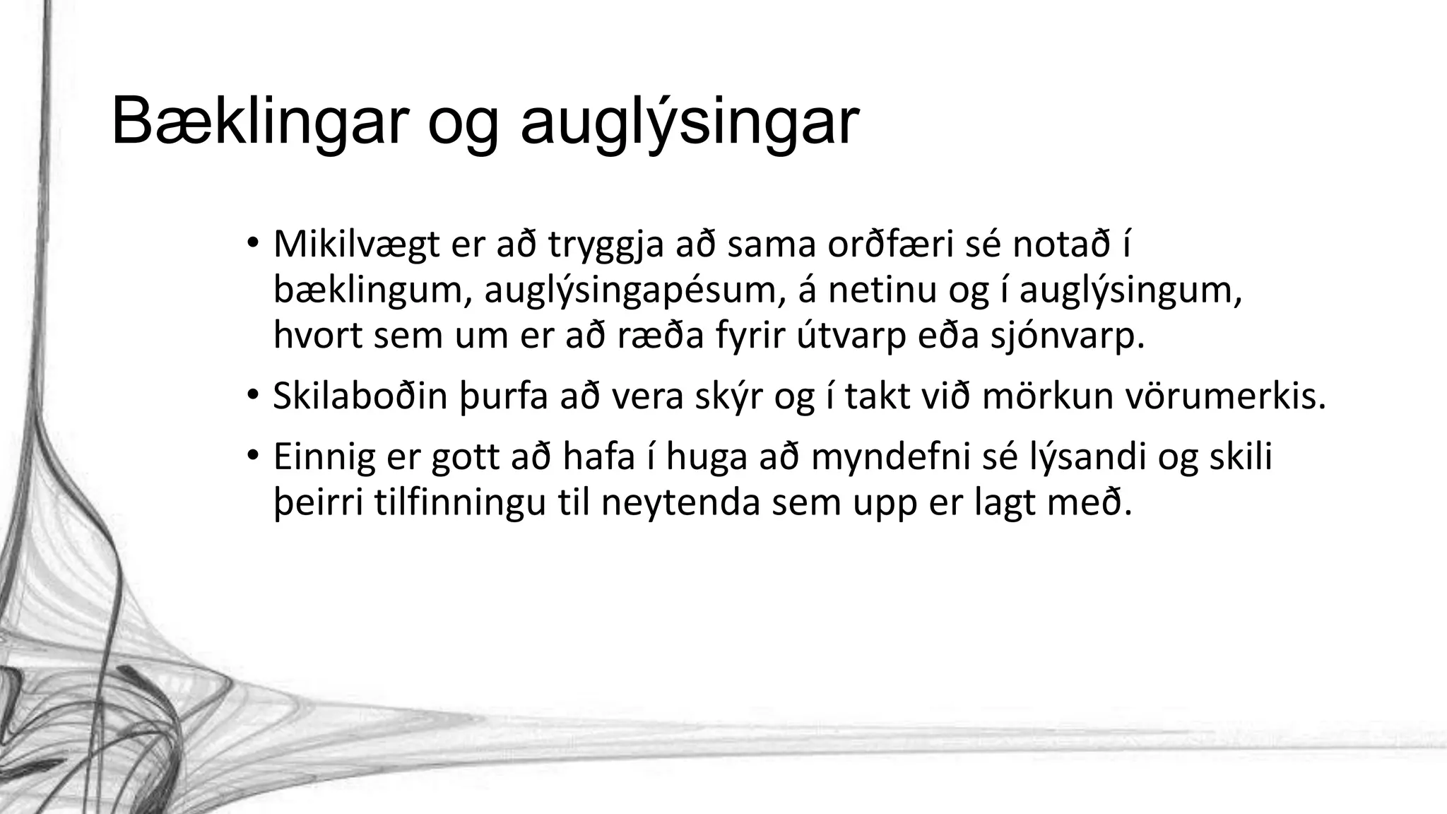 Bæklingar og auglýsingar
• Mikilvægt er að tryggja að sama orðfæri sé notað í
bæklingum, auglýsingapésum, á netinu og í auglýsingum,
hvort sem um er að ræða fyrir útvarp eða sjónvarp.
• Skilaboðin þurfa að vera skýr og í takt við mörkun vörumerkis.
• Einnig er gott að hafa í huga að myndefni sé lýsandi og skili
þeirri tilfinningu til neytenda sem upp er lagt með.
 