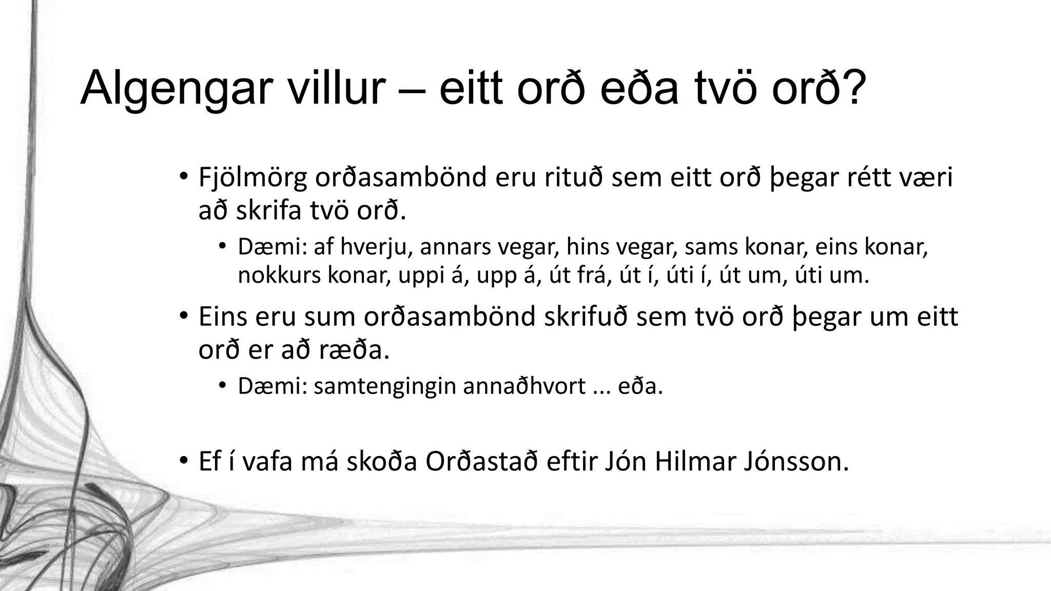 Algengar villur – eitt orð eða tvö orð?
• Fjölmörg orðasambönd eru rituð sem eitt orð þegar rétt væri
að skrifa tvö orð.
• Dæmi: af hverju, annars vegar, hins vegar, sams konar, eins konar,
nokkurs konar, uppi á, upp á, út frá, út í, úti í, út um, úti um.
• Eins eru sum orðasambönd skrifuð sem tvö orð þegar um eitt
orð er að ræða.
• Dæmi: samtengingin annaðhvort ... eða.
• Ef í vafa má skoða Orðastað eftir Jón Hilmar Jónsson.
 