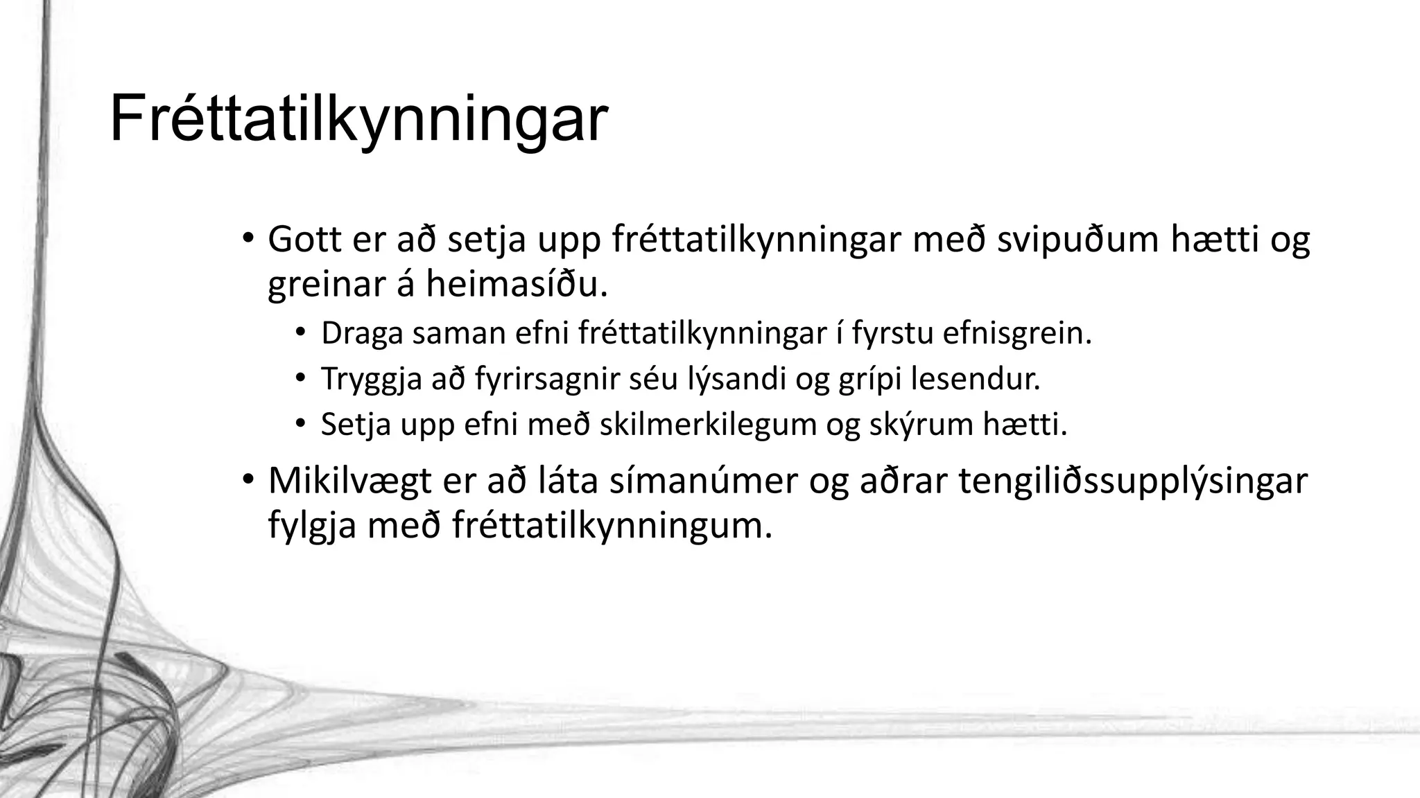 Fréttatilkynningar
• Gott er að setja upp fréttatilkynningar með svipuðum hætti og
greinar á heimasíðu.
• Draga saman efni fréttatilkynningar í fyrstu efnisgrein.
• Tryggja að fyrirsagnir séu lýsandi og grípi lesendur.
• Setja upp efni með skilmerkilegum og skýrum hætti.
• Mikilvægt er að láta símanúmer og aðrar tengiliðssupplýsingar
fylgja með fréttatilkynningum.
 