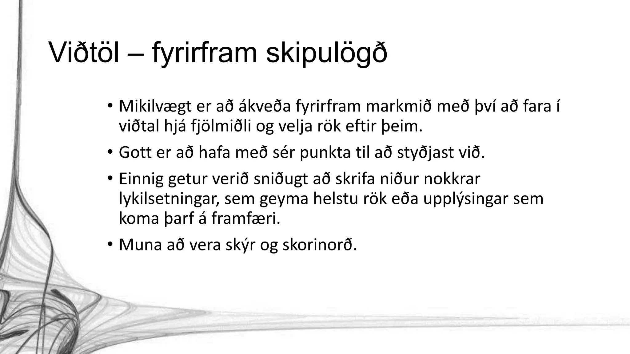 Viðtöl – fyrirfram skipulögð
• Mikilvægt er að ákveða fyrirfram markmið með því að fara í
viðtal hjá fjölmiðli og velja rök eftir þeim.
• Gott er að hafa með sér punkta til að styðjast við.
• Einnig getur verið sniðugt að skrifa niður nokkrar
lykilsetningar, sem geyma helstu rök eða upplýsingar sem
koma þarf á framfæri.
• Muna að vera skýr og skorinorð.
 