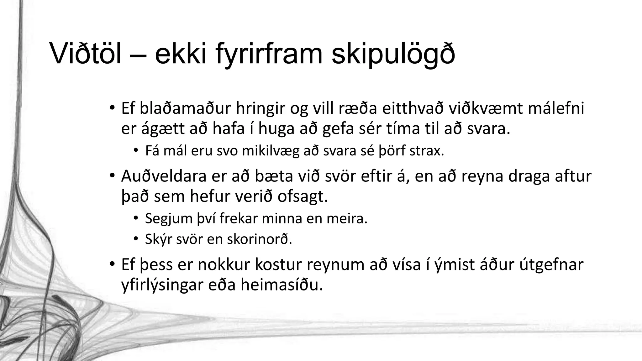 Viðtöl – ekki fyrirfram skipulögð
• Ef blaðamaður hringir og vill ræða eitthvað viðkvæmt málefni
er ágætt að hafa í huga að gefa sér tíma til að svara.
• Fá mál eru svo mikilvæg að svara sé þörf strax.
• Auðveldara er að bæta við svör eftir á, en að reyna draga aftur
það sem hefur verið ofsagt.
• Segjum því frekar minna en meira.
• Skýr svör en skorinorð.
• Ef þess er nokkur kostur reynum að vísa í ýmist áður útgefnar
yfirlýsingar eða heimasíðu.
 
