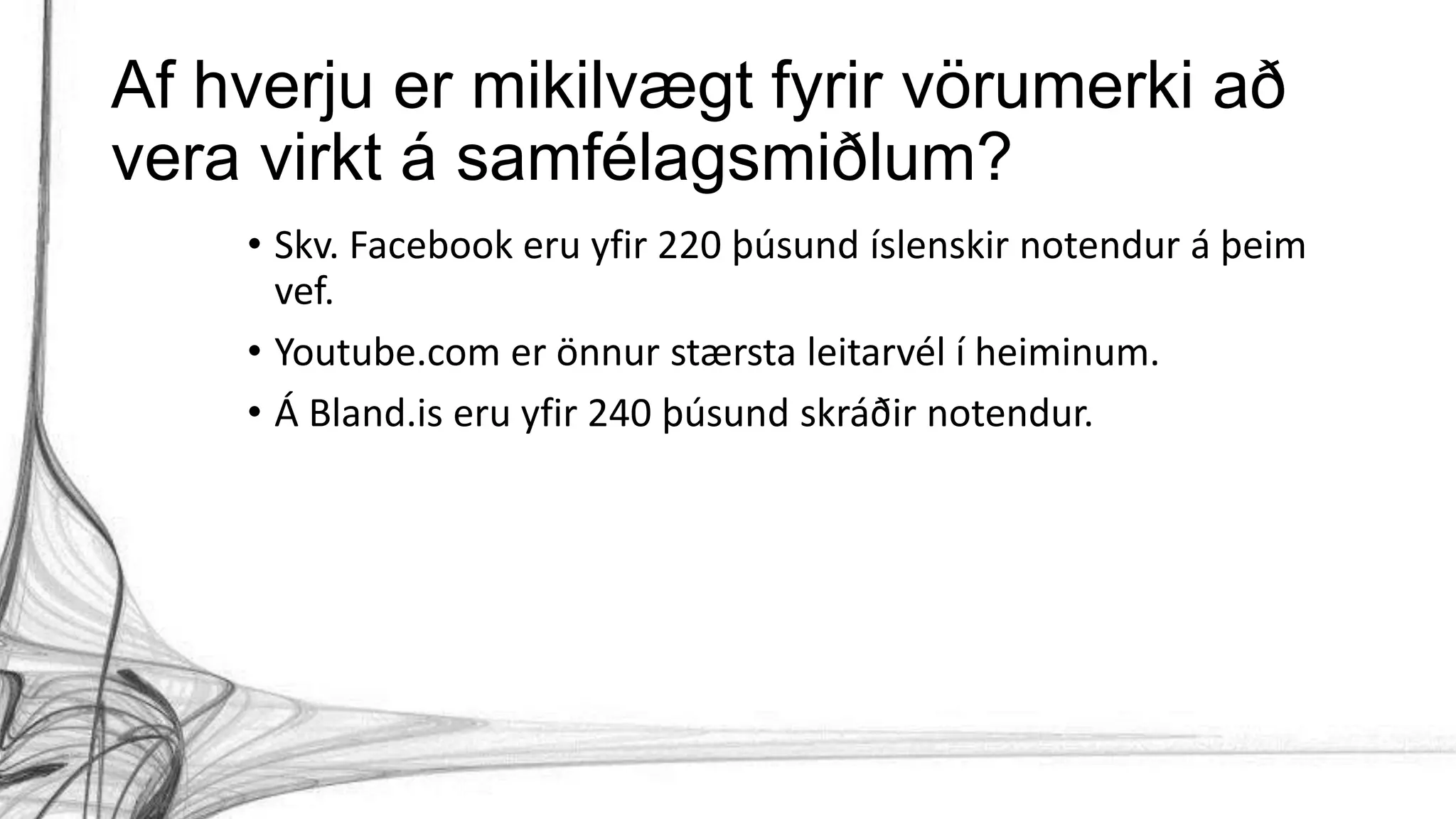 Af hverju er mikilvægt fyrir vörumerki að
vera virkt á samfélagsmiðlum?
• Skv. Facebook eru yfir 220 þúsund íslenskir notendur á þeim
vef.
• Youtube.com er önnur stærsta leitarvél í heiminum.
• Á Bland.is eru yfir 240 þúsund skráðir notendur.
 