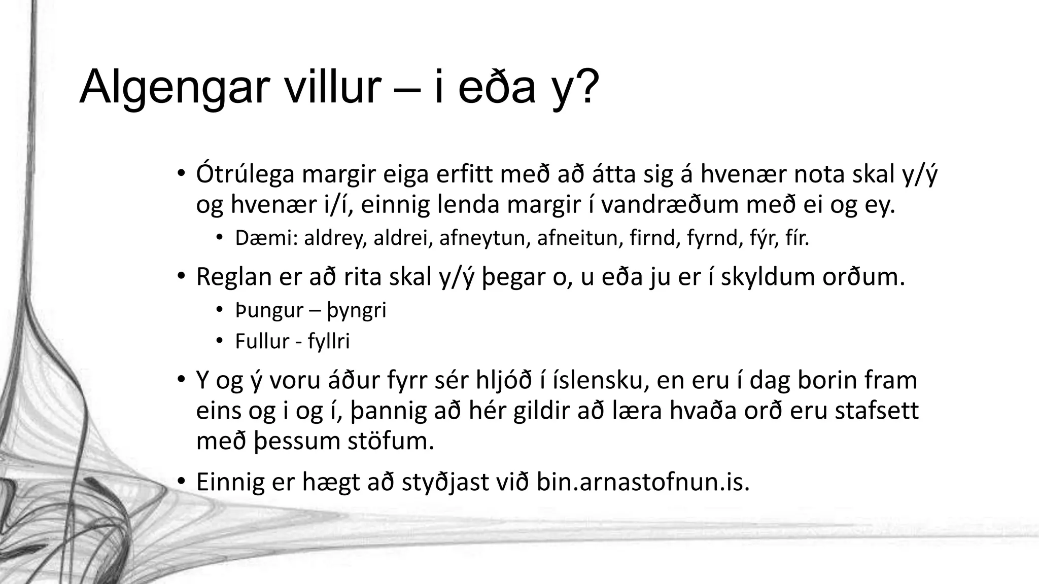 Algengar villur – i eða y?
• Ótrúlega margir eiga erfitt með að átta sig á hvenær nota skal y/ý
og hvenær i/í, einnig lenda margir í vandræðum með ei og ey.
• Dæmi: aldrey, aldrei, afneytun, afneitun, firnd, fyrnd, fýr, fír.
• Reglan er að rita skal y/ý þegar o, u eða ju er í skyldum orðum.
• Þungur – þyngri
• Fullur - fyllri
• Y og ý voru áður fyrr sér hljóð í íslensku, en eru í dag borin fram
eins og i og í, þannig að hér gildir að læra hvaða orð eru stafsett
með þessum stöfum.
• Einnig er hægt að styðjast við bin.arnastofnun.is.
 