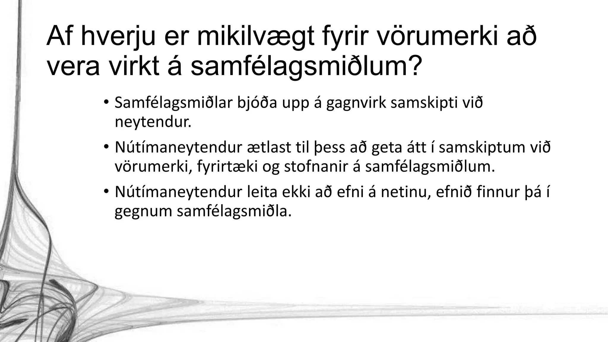 Af hverju er mikilvægt fyrir vörumerki að
vera virkt á samfélagsmiðlum?
• Samfélagsmiðlar bjóða upp á gagnvirk samskipti við
neytendur.
• Nútímaneytendur ætlast til þess að geta átt í samskiptum við
vörumerki, fyrirtæki og stofnanir á samfélagsmiðlum.
• Nútímaneytendur leita ekki að efni á netinu, efnið finnur þá í
gegnum samfélagsmiðla.
 
