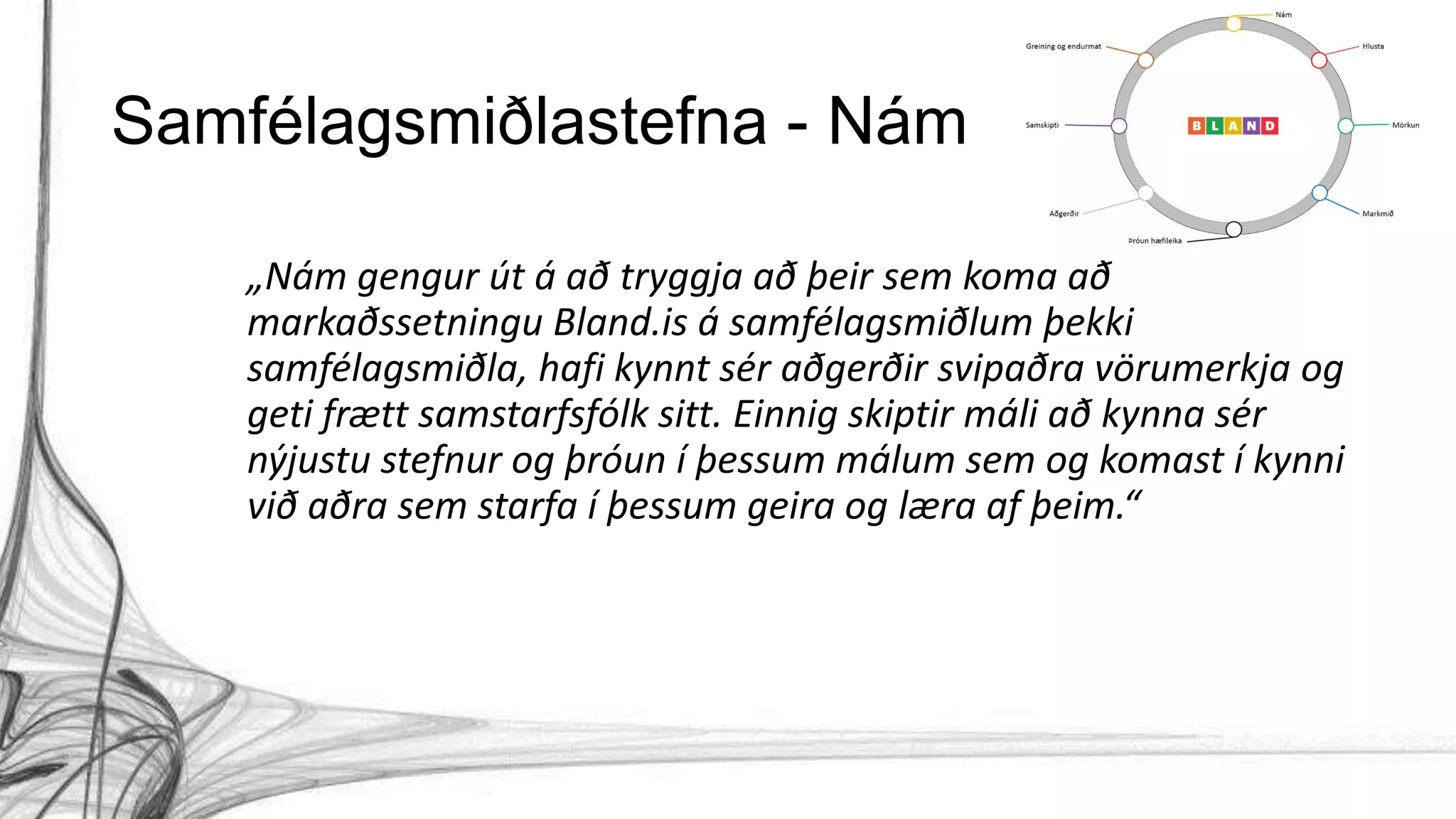 Samfélagsmiðlastefna - Nám
„Nám gengur út á að tryggja að þeir sem koma að
markaðssetningu Bland.is á samfélagsmiðlum þekki
samfélagsmiðla, hafi kynnt sér aðgerðir svipaðra vörumerkja og
geti frætt samstarfsfólk sitt. Einnig skiptir máli að kynna sér
nýjustu stefnur og þróun í þessum málum sem og komast í kynni
við aðra sem starfa í þessum geira og læra af þeim.“
 