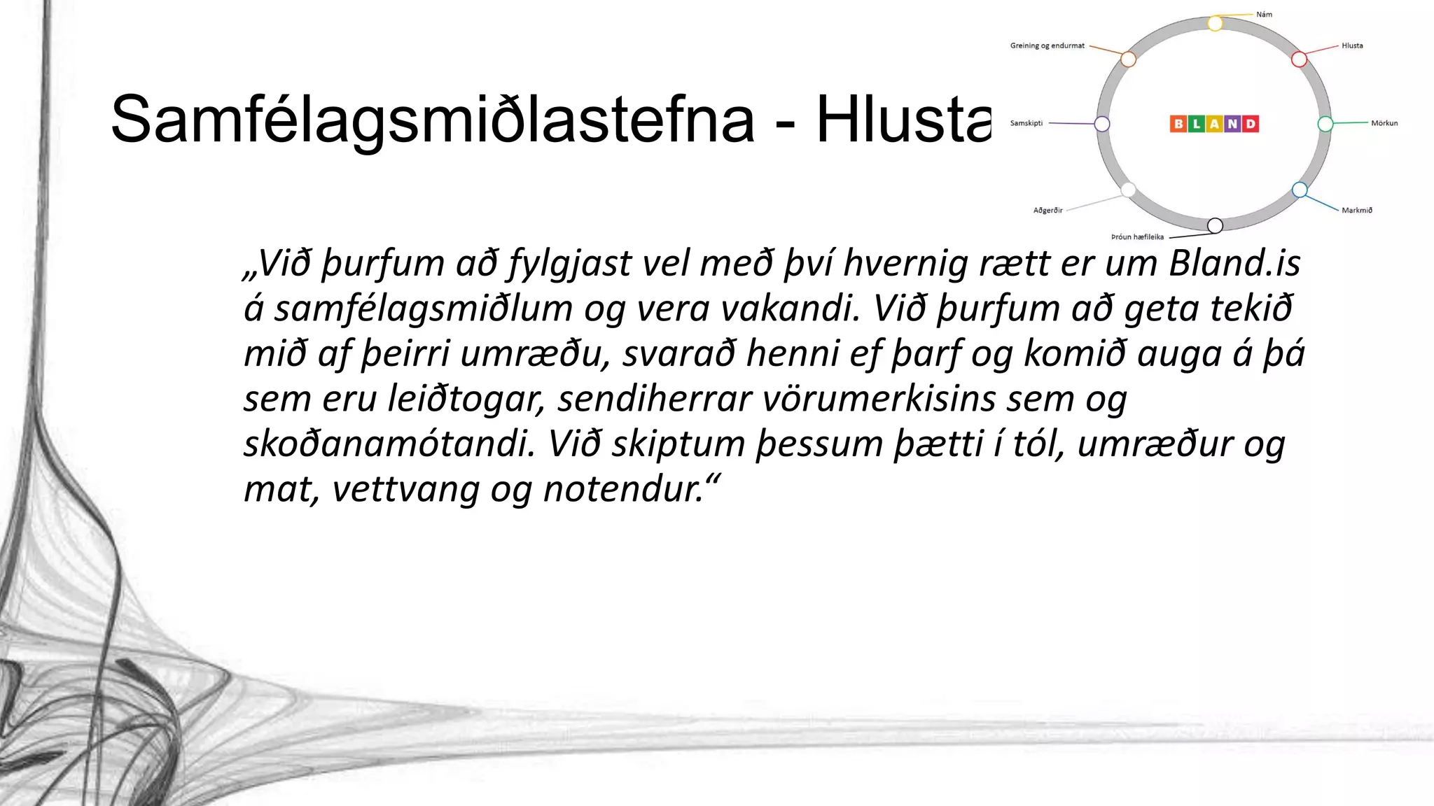 Samfélagsmiðlastefna - Hlusta
„Við þurfum að fylgjast vel með því hvernig rætt er um Bland.is
á samfélagsmiðlum og vera vakandi. Við þurfum að geta tekið
mið af þeirri umræðu, svarað henni ef þarf og komið auga á þá
sem eru leiðtogar, sendiherrar vörumerkisins sem og
skoðanamótandi. Við skiptum þessum þætti í tól, umræður og
mat, vettvang og notendur.“
 