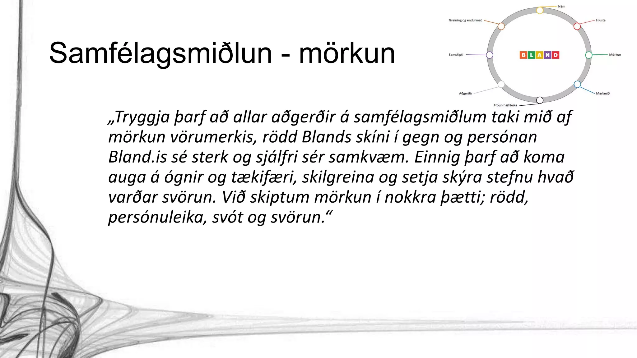 Samfélagsmiðlun - mörkun
„Tryggja þarf að allar aðgerðir á samfélagsmiðlum taki mið af
mörkun vörumerkis, rödd Blands skíni í gegn og persónan
Bland.is sé sterk og sjálfri sér samkvæm. Einnig þarf að koma
auga á ógnir og tækifæri, skilgreina og setja skýra stefnu hvað
varðar svörun. Við skiptum mörkun í nokkra þætti; rödd,
persónuleika, svót og svörun.“
 