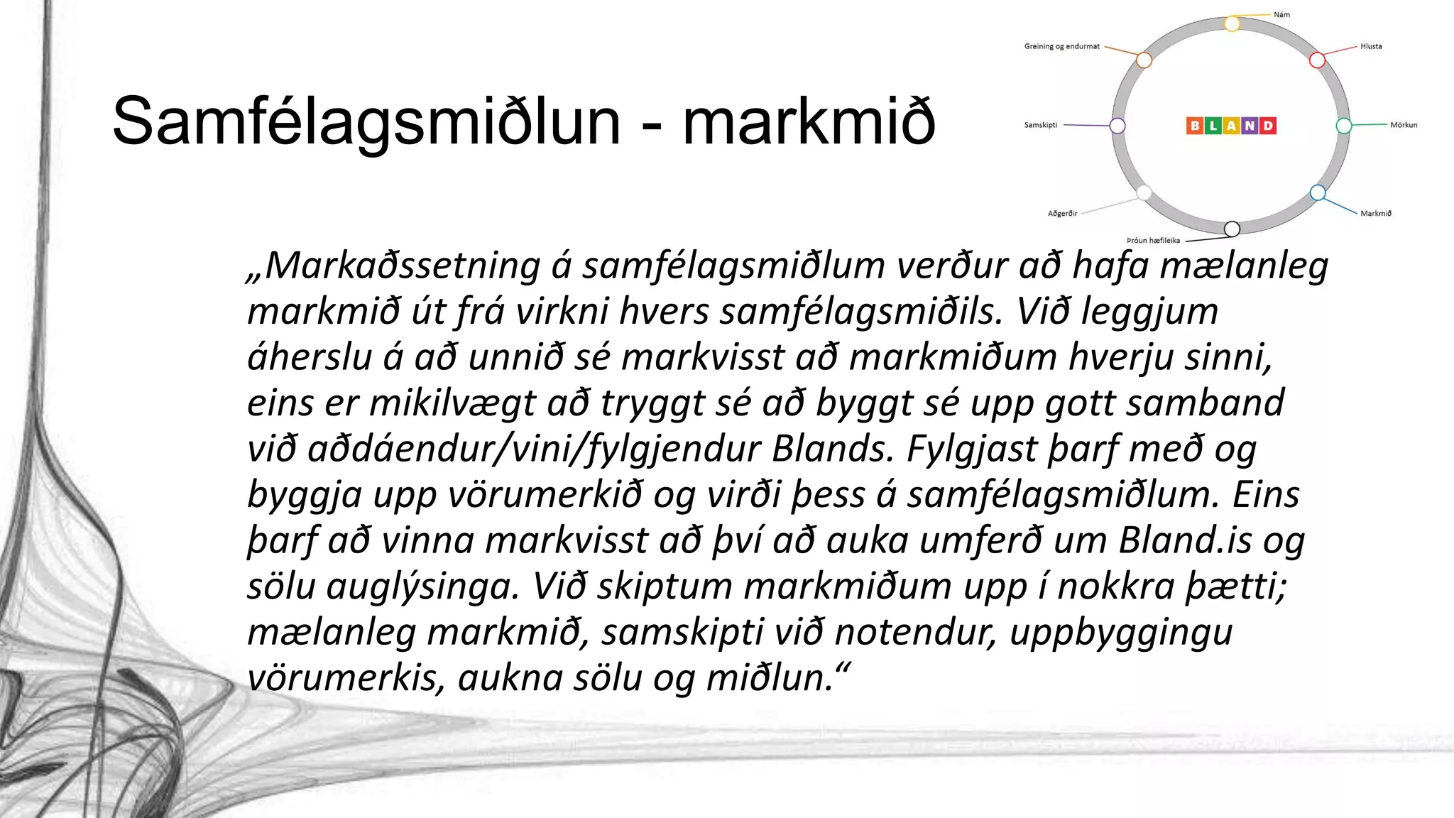 Samfélagsmiðlun - markmið
„Markaðssetning á samfélagsmiðlum verður að hafa mælanleg
markmið út frá virkni hvers samfélagsmiðils. Við leggjum
áherslu á að unnið sé markvisst að markmiðum hverju sinni,
eins er mikilvægt að tryggt sé að byggt sé upp gott samband
við aðdáendur/vini/fylgjendur Blands. Fylgjast þarf með og
byggja upp vörumerkið og virði þess á samfélagsmiðlum. Eins
þarf að vinna markvisst að því að auka umferð um Bland.is og
sölu auglýsinga. Við skiptum markmiðum upp í nokkra þætti;
mælanleg markmið, samskipti við notendur, uppbyggingu
vörumerkis, aukna sölu og miðlun.“
 