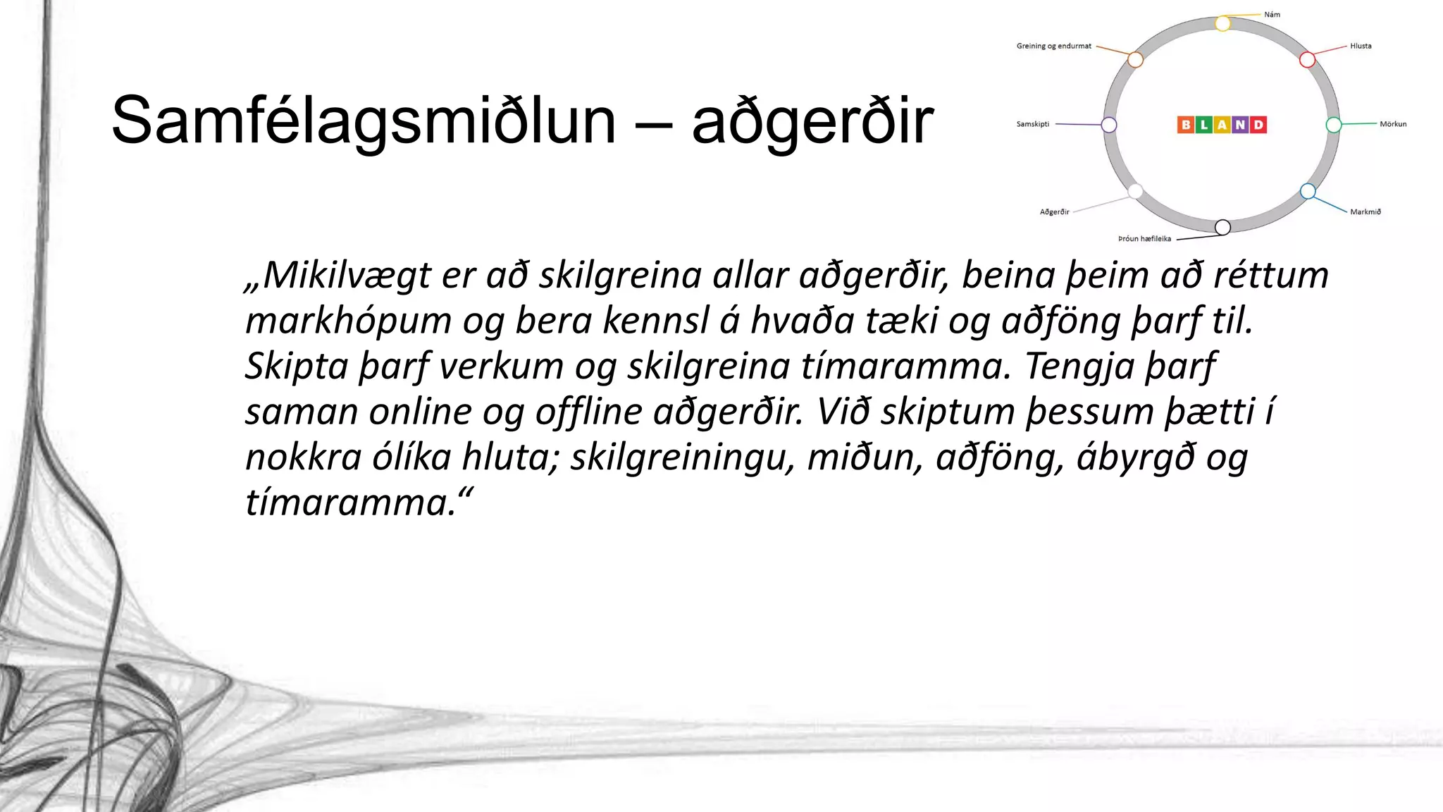 Samfélagsmiðlun – aðgerðir
„Mikilvægt er að skilgreina allar aðgerðir, beina þeim að réttum
markhópum og bera kennsl á hvaða tæki og aðföng þarf til.
Skipta þarf verkum og skilgreina tímaramma. Tengja þarf
saman online og offline aðgerðir. Við skiptum þessum þætti í
nokkra ólíka hluta; skilgreiningu, miðun, aðföng, ábyrgð og
tímaramma.“
 