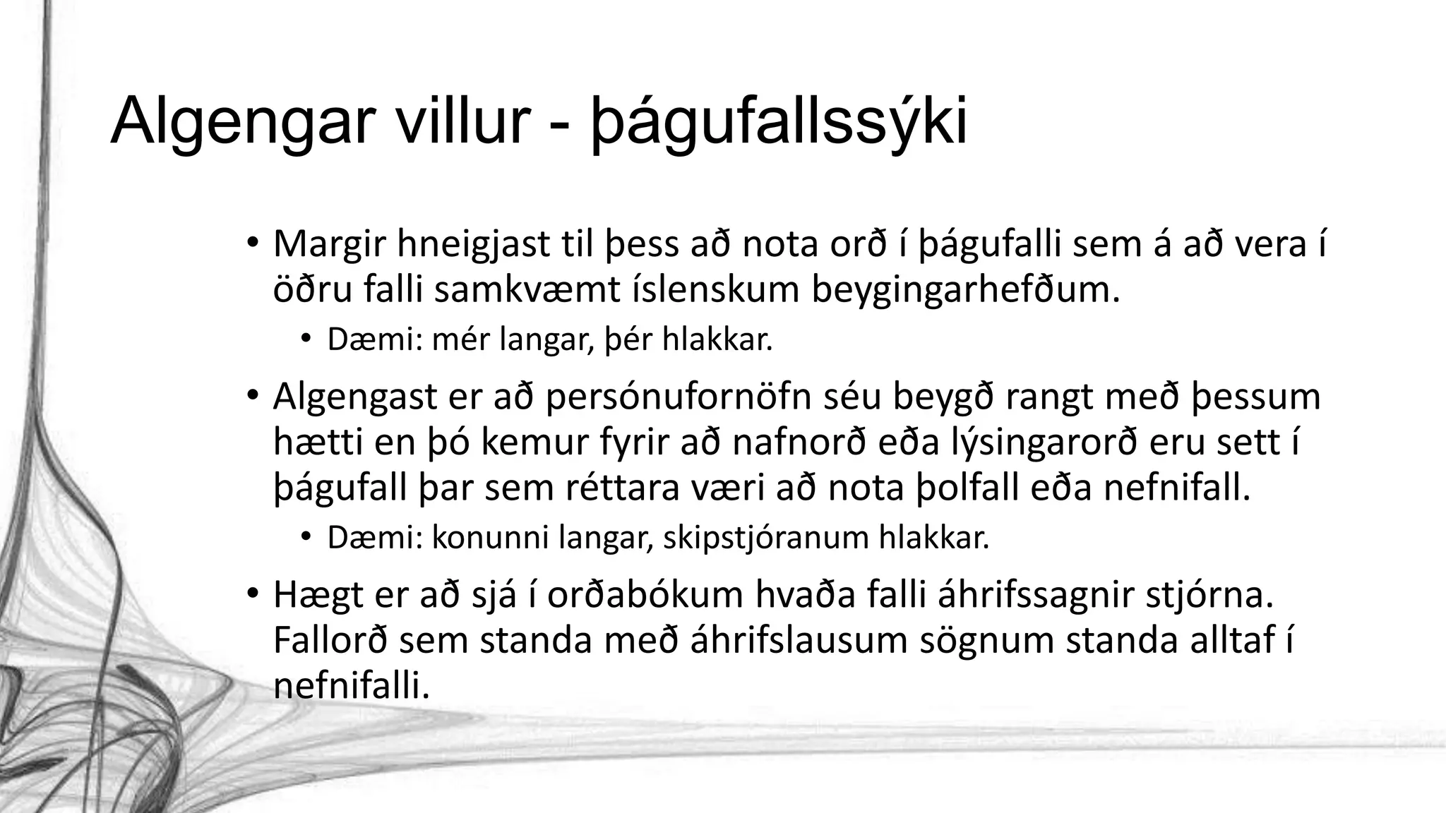 Algengar villur - þágufallssýki
• Margir hneigjast til þess að nota orð í þágufalli sem á að vera í
öðru falli samkvæmt íslenskum beygingarhefðum.
• Dæmi: mér langar, þér hlakkar.
• Algengast er að persónufornöfn séu beygð rangt með þessum
hætti en þó kemur fyrir að nafnorð eða lýsingarorð eru sett í
þágufall þar sem réttara væri að nota þolfall eða nefnifall.
• Dæmi: konunni langar, skipstjóranum hlakkar.
• Hægt er að sjá í orðabókum hvaða falli áhrifssagnir stjórna.
Fallorð sem standa með áhrifslausum sögnum standa alltaf í
nefnifalli.
 