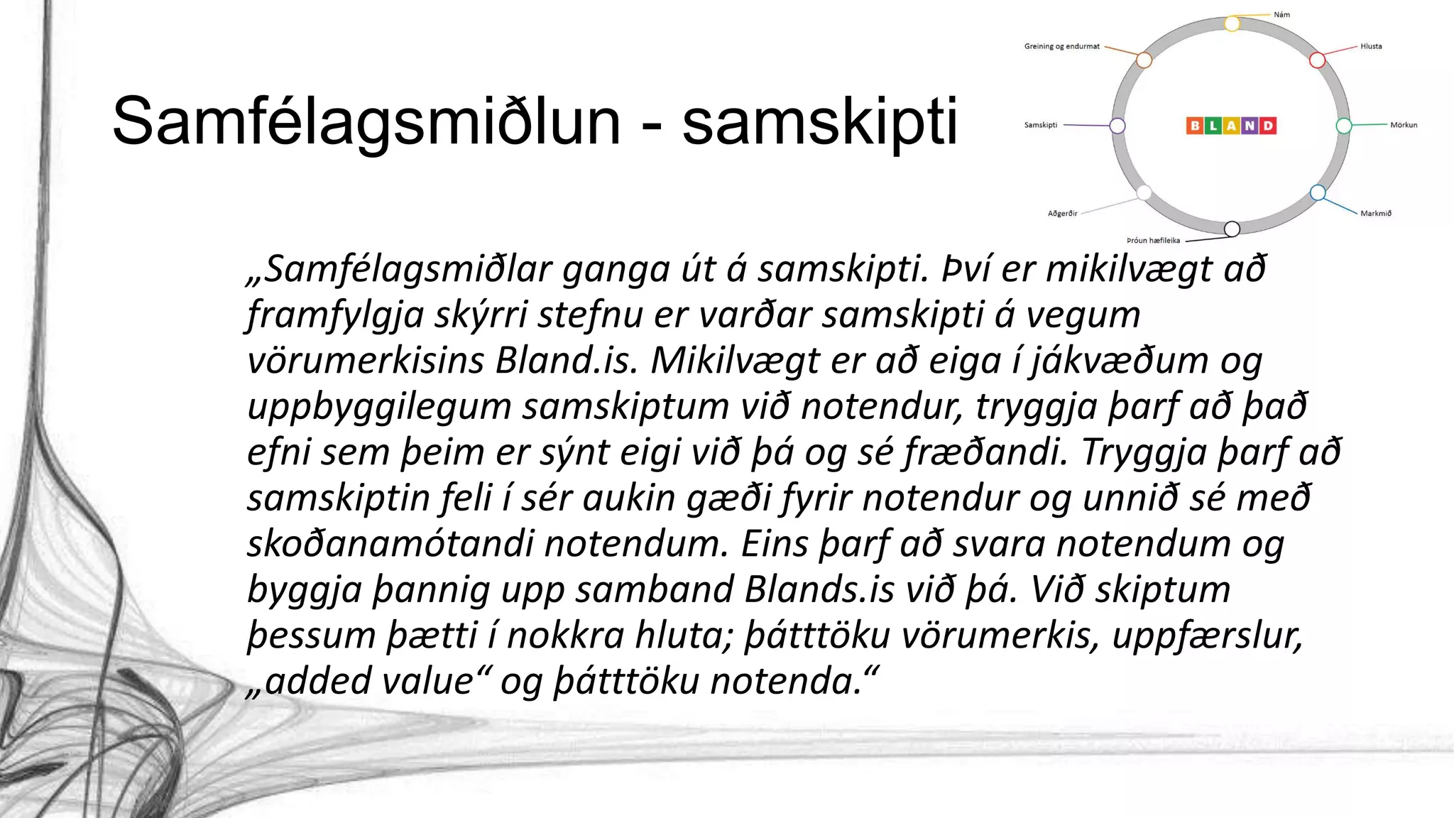 Samfélagsmiðlun - samskipti
„Samfélagsmiðlar ganga út á samskipti. Því er mikilvægt að
framfylgja skýrri stefnu er varðar samskipti á vegum
vörumerkisins Bland.is. Mikilvægt er að eiga í jákvæðum og
uppbyggilegum samskiptum við notendur, tryggja þarf að það
efni sem þeim er sýnt eigi við þá og sé fræðandi. Tryggja þarf að
samskiptin feli í sér aukin gæði fyrir notendur og unnið sé með
skoðanamótandi notendum. Eins þarf að svara notendum og
byggja þannig upp samband Blands.is við þá. Við skiptum
þessum þætti í nokkra hluta; þátttöku vörumerkis, uppfærslur,
„added value“ og þátttöku notenda.“
 