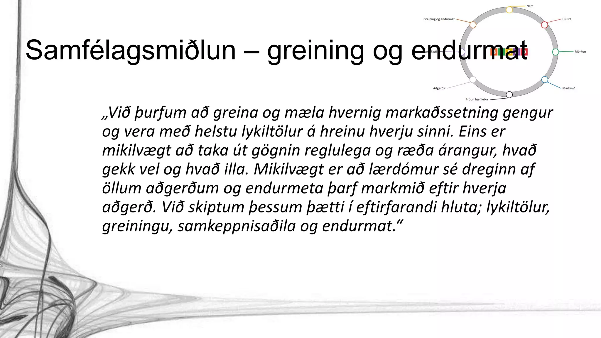 „Við þurfum að greina og mæla hvernig markaðssetning gengur
og vera með helstu lykiltölur á hreinu hverju sinni. Eins er
mikilvægt að taka út gögnin reglulega og ræða árangur, hvað
gekk vel og hvað illa. Mikilvægt er að lærdómur sé dreginn af
öllum aðgerðum og endurmeta þarf markmið eftir hverja
aðgerð. Við skiptum þessum þætti í eftirfarandi hluta; lykiltölur,
greiningu, samkeppnisaðila og endurmat.“
Samfélagsmiðlun – greining og endurmat
 