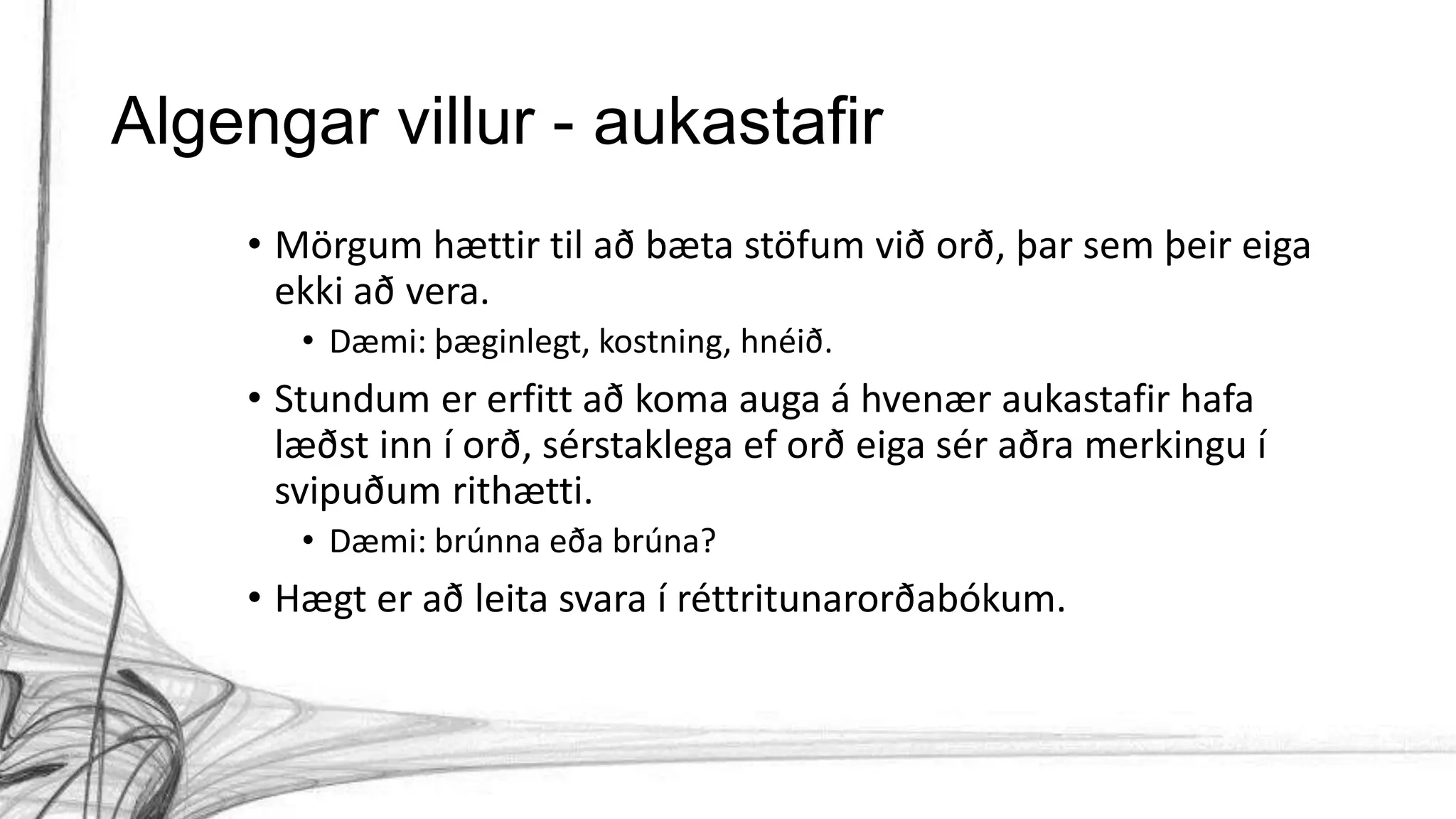 Algengar villur - aukastafir
• Mörgum hættir til að bæta stöfum við orð, þar sem þeir eiga
ekki að vera.
• Dæmi: þæginlegt, kostning, hnéið.
• Stundum er erfitt að koma auga á hvenær aukastafir hafa
læðst inn í orð, sérstaklega ef orð eiga sér aðra merkingu í
svipuðum rithætti.
• Dæmi: brúnna eða brúna?
• Hægt er að leita svara í réttritunarorðabókum.
 