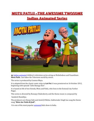MMMOOOTTTUUU PPPAAATTTLLLUUU –––TTTHHHEEE AAAWWWEEESSSOOOMMMEEE TTTWWWOOOSSSOOOMMMEEE
IIInnndddiiiaaannn AAAnnniiimmmaaattteeeddd SSSeeerrriiieeesss
AAAn Indian animated children’s television series airing on Nickelodeon and Vasantham-
Motu Patlu , has taken the Television world by storm .
The series is produced by Cosmos-Maya.
It is adapted from the classic comic strip on Lot Pot. It was premiered on 16 October 2012,
beginning with episode "John Banega Don".
It is based on life of two friends, Motu and Patlu, who lives in the fictional city Furfuri
Nagar.
This series is directed by Ronojoy Chakraborty and the theme music is composed by
Sandesh Shandilya.
The producers are Deepa Sahi and Anish JS Mehta. Sukhwinder Singh has sung the theme
song "Motu Aur Patlu Ki Jodi”.
It is one of the most popular animated kids show in India.
 