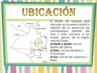 UbicaciónEl distrito de Motupe está ubicado en la parte central y oriental de la provincia de Lambayeque, retirado del mar y más cercano a los Andes, dentro de la región natural Chala,Al Norte y Oeste: con el distrito de OlmosAl Este: con los de Salas y ChóchopeAl Sur: con los de Jayanca y Salas