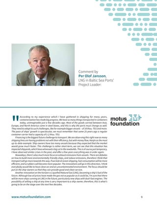 www.motusfoundation.com 9
Comment by
Per Olof Jansson,
LNG in Baltic Sea Ports’
Project Leader:
"
According to my experience which I have gathered in shipping for many years,
containerizationhasmadebigprogress.Wehavesomanythingstransportedincontainers
today, unimaginable just a few decades ago. Most of the goods carried between Asia,
Europe, and North America come in steel boxes, and this is why the ports must change as well.
They need to adapt to such challenges, like for example bigger vessels – of 18 thou. TEU and more.
The pace of ships’ growth is spectacular, we must remember that some 25 years ago a regular
container carrier had a capacity of 1-2 thou. TEU.
Financingisthebiggestfuturechallengetotransport.Weareobservingthisrightnowasmany
shippinglinesarehavingproblemsnotwiththeirefficiency,butwithmoneyflow,Hanjinasthemost
up-to-date example. Ship-owners have too many vessels because they expected that the market
would grow much faster. This challenge is rather short-term, we can see that this situation has
impactedshipyards,whichhavewitnessedabigcutinthenewbuilds.Thisisofcoursejusttemporary,
I have observed similar crises in the past, and after a few years everything was in order again.
Nowadays,there’salsomuchmorefocusonexhaustemissionsfromvessels.Therearedebates
on how to build more environmentally-friendly ships, and reduce emissions, therefore I think that
transportwillgomoretowardsthisway.Ifwelookatoceanshipping,fuelconsumptionwillbemore
efficient, and scrubbers will become more popular. The innovations will go in this direction, I think
everybody would like to have clean air and an uncontaminated environment. The focus should be
put on the ship-owners so that they can provide good and clean service.
Another innovation on the horizon is Liquefied Natural Gas (LNG), becoming a ship’s fuel of the
future. Although low oil prices have made the gas not as popular as it could be, I’m sure that there
will be more ships running on LNG in the future, particularly new ships with dual-fuel engines. The
possibility of selling a ship at any time is very important to a ship-owner, therefore, this is what’s
going to be on the stage over the next few decades.
 