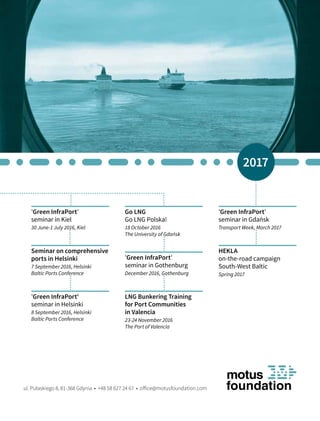 'Green InfraPort'
seminar in Kiel
30 June-1 July 2016, Kiel
'Green InfraPort'
seminar in Helsinki
8 September 2016, Helsinki
Baltic Ports Conference
'Green InfraPort'
seminar in Gdańsk
Transport Week, March 2017
Seminar on comprehensive
ports in Helsinki
7 September 2016, Helsinki
Baltic Ports Conference
LNG Bunkering Training
for Port Communities
in Valencia
23-24 November 2016
The Port of Valencia
'Green InfraPort'
seminar in Gothenburg
December 2016, Gothenburg
ul. Pułaskiego 8, 81-368 Gdynia • +48 58 627 24 67 • office@motusfoundation.com
Go LNG
Go LNG Polska!
18 October 2016
The University of Gdańsk
2017
HEKLA
on-the-road campaign
South-West Baltic
Spring 2017
 