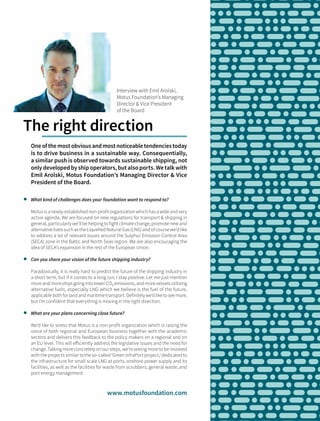 	 What kind of challenges does your foundation want to respond to?
Motus is a newly-established non-profit organization which has a wide and very
active agenda. We are focused on new regulations for transport & shipping in
general, particularly we’ll be helping to fight climate change, promote new and
alternative fuels such as the Liquefied Natural Gas (LNG) and of course we’d like
to address a lot of relevant issues around the Sulphur Emission Control Area
(SECA) zone in the Baltic and North Seas region. We are also encouraging the
idea of SECA’s expansion in the rest of the European Union.
	 Can you share your vision of the future shipping industry?
Paradoxically, it is really hard to predict the future of the shipping industry in
a short term, but if it comes to a long run, I stay positive. Let me just mention
more and more ships going into lower CO₂ emissions, and more vessels utilizing
alternative fuels, especially LNG which we believe is the fuel of the future,
applicable both for land and maritime transport. Definitely we’d like to see more,
but I’m confident that everything is moving in the right direction.
	 What are your plans concerning close future?
We’d like to stress that Motus is a non-profit organization which is raising the
voice of both regional and European business together with the academic
sectors and delivers this feedback to the policy makers on a regional and on
an EU level. This will efficiently address the legislative issues and the need for
change. Talking more concretely on our steps, we’re seeing more to be involved
with the projects similar to the so-called ‘Green InfraPort project,’ dedicated to
the infrastructure for small scale LNG at ports, onshore power supply and its
facilities, as well as the facilities for waste from scrubbers, general waste, and
port energy management.
One of the most obvious and most noticeable tendencies today
is to drive business in a sustainable way. Consequentially,
a similar push is observed towards sustainable shipping, not
only developed by ship operators, but also ports. We talk with
Emil Arolski, Motus Foundation’s Managing Director & Vice
President of the Board.
Interview with Emil Arolski,
Motus Foundation’s Managing
Director & Vice President
of the Board
The right direction
www.motusfoundation.com
 