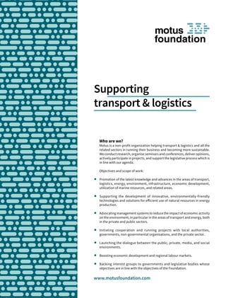 Supporting
transport & logistics
www.motusfoundation.com
Who are we?
Motus is a non-profit organization helping transport & logistics and all the
related sectors in running their business and becoming more sustainable.
We conduct research, organise seminars and conferences, deliver opinions,
actively participate in projects, and support the legislative process which is
in line with our agenda.
Objectives and scope of work:
	 Promotion of the latest knowledge and advances in the areas of transport,
logistics, energy, environment, infrastructure, economic development,
utilization of marine resources, and related areas.
	 Supporting the development of innovative, environmentally-friendly
technologies and solutions for efficient use of natural resources in energy
production.
	 Advocating management systems to reduce the impact of economic activity
on the environment, in particular in the areas of transport and energy, both
in the private and public sectors.
	 Initiating cooperation and running projects with local authorities,
governments, non-governmental organisations, and the private sector.
	 Launching the dialogue between the public, private, media, and social
environments.
	 Boosting economic development and regional labour markets.
	 Backing interest groups to governments and legislative bodies whose
objectives are in line with the objectives of the Foundation.
 