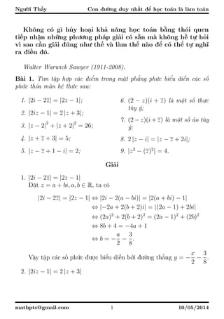 Người Thầy Con đường duy nhất để học toán là làm toán
Không có gì hủy hoại khả năng học toán bằng thói quen
tiếp nhận những phương pháp giải có sẵn mà không hề tự hỏi
vì sao cần giải đúng như thế và làm thế nào để có thể tự nghĩ
ra điều đó.
Walter Warwick Sawyer (1911-2008).
Bài 1. Tìm tập hợp các điểm trong mặt phẳng phức biểu diễn các số
phức thỏa mãn hệ thức sau:
1. |2i − 2z| = |2z − 1|;
2. |2iz − 1| = 2 |z + 3|;
3. |z − 2|2
+ |z + 2|2
= 26;
4. |z + z + 3| = 5;
5. |z − z + 1 − i| = 2;
6. (2 − z)(i + z) là một số thực
tùy ý;
7. (2 − z)(i + z) là một số ảo tùy
ý;
8. 2 |z − i| = |z − z + 2i|;
9. |z2
− (z)2
| = 4.
Giải
1. |2i − 2z| = |2z − 1|
Đặt z = a + bi, a, b ∈ R, ta có
|2i − 2z| = |2z − 1| ⇔ |2i − 2(a − bi)| = |2(a + bi) − 1|
⇔ |−2a + 2(b + 2)i| = |(2a − 1) + 2bi|
⇔ (2a)2
+ 2(b + 2)2
= (2a − 1)2
+ (2b)2
⇔ 8b + 4 = −4a + 1
⇔ b = −
a
2
−
3
8
.
Vậy tập các số phức được biểu diễn bởi đường thẳng y = −
x
2
−
3
8
.
2. |2iz − 1| = 2 |z + 3|
mathpts@gmail.com 1 10/05/2014
 