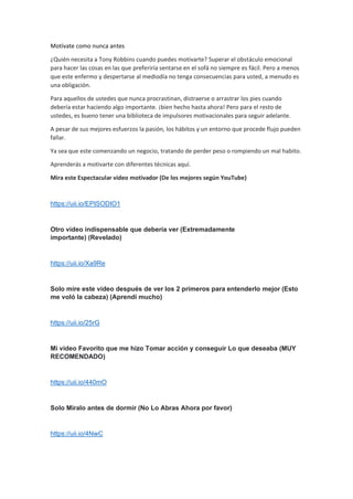 Motívate como nunca antes
¿Quién necesita a Tony Robbins cuando puedes motivarte? Superar el obstáculo emocional
para hacer las cosas en las que preferiría sentarse en el sofá no siempre es fácil. Pero a menos
que este enfermo y despertarse al mediodía no tenga consecuencias para usted, a menudo es
una obligación.
Para aquellos de ustedes que nunca procrastinan, distraerse o arrastrar los pies cuando
debería estar haciendo algo importante. ¡bien hecho hasta ahora! Pero para el resto de
ustedes, es bueno tener una biblioteca de impulsores motivacionales para seguir adelante.
A pesar de sus mejores esfuerzos la pasión, los hábitos y un entorno que procede flujo pueden
fallar.
Ya sea que este comenzando un negocio, tratando de perder peso o rompiendo un mal habito.
Aprenderás a motivarte con diferentes técnicas aquí.
Mira este Espectacular video motivador (De los mejores según YouTube)
https://uii.io/EPISODIO1
Otro video indispensable que debería ver (Extremadamente
importante) (Revelado)
https://uii.io/Xa9Re
Solo mire este video después de ver los 2 primeros para entenderlo mejor (Esto
me voló la cabeza) (Aprendí mucho)
https://uii.io/25rG
Mi video Favorito que me hizo Tomar acción y conseguir Lo que deseaba (MUY
RECOMENDADO)
https://uii.io/440mO
Solo Míralo antes de dormir (No Lo Abras Ahora por favor)
https://uii.io/4NwC
 