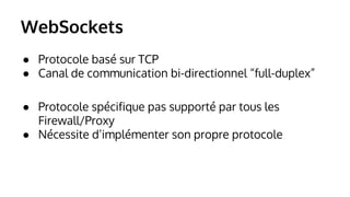 WebSockets 
● Protocole basé sur TCP 
● Canal de communication bi-directionnel “full-duplex” 
● Protocole spécifique pas supporté par tous les 
Firewall/Proxy 
● Nécessite d’implémenter son propre protocole 
 