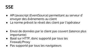 SSE 
● API Javascript (EventSource) permettant au serveur d’ 
envoyer des évènements au client 
● La norme prévoit le réveil des client par l’opérateur 
● Envoi de données par le client pas couvert (latence plus 
importante) 
● Basé sur HTTP, donc supporté par tous les 
Firewall/Proxy 
● Pas supporté par tous les navigateurs 
 