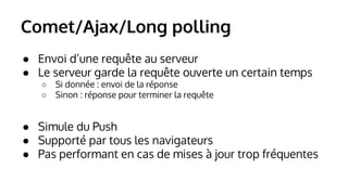 Comet/Ajax/Long polling 
● Envoi d’une requête au serveur 
● Le serveur garde la requête ouverte un certain temps 
○ Si donnée : envoi de la réponse 
○ Sinon : réponse pour terminer la requête 
● Simule du Push 
● Supporté par tous les navigateurs 
● Pas performant en cas de mises à jour trop fréquentes 
 