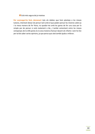 I Està més segura de jo mateixa
Per aconsegui-ho faré, demanaré tots els dubtes que hem plantejo a les meves
tutores, intentaré deixar de pensar tant amb el que poden pensar les mestres sobre jo
i la meva manera de fer feina, no quedar-me amb les ganes de fer una cosa per la
simple por de pensar si està malament o bé,…I també comentaré entre les meves
companyes de la UIB quines és la seva manera d’actuar davant als infants i com ho fan
per tal de saber varies opinions, ja que penso que això també ajuda a millorar.




                                                                                        10
 
