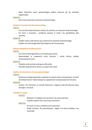 - Saber identificar quins aprenentatges podem extreure de les activitats
     organitzades
NEGATIU
   - Hem costa improvisar situacions d’aprenentatge.

Gestionar la progressió dels aprenentatges
POSTIU
   - Fer una bona observació per avaluar als alumnes en situacions d’aprenentatge.
   - Fer front a situacions - problema ajustats al nivell i les possibilitats dels
       alumnes.
NEGATIU
   - Establir vincles amb teories que sostenen les activitats d’aprenentatge.
   - Establir una visió longitudinal dels objectius de l’ensenyança.

Elaborar dispositius de diferenciació
POSTIU
    - Fer front la heterogeneïtat en el mateix grup-classe.
    - Desenvolupar la cooperació entre alumnes i certes formes simples
       d’ensenyament mutu.
NEGATIU
    - Treballar amb alumnes amb grans dificultats
    - Estendre la gestió de la classe a un espai més ampli

Implicar als alumnes en els seus aprenentatges
POSITIU
   - Fomentar el desig d’aprendre, explicitar la relació amb el coneixement, el sentit
       del treball escolar i desenvolupar la capacitat de l’autoavaluació de l’alumne.
NEGATIU
   - Instituir i fer funcionar un consell d’alumnes i negociar amb ells diversos tipus
       de regles i d’acords.

Treballar en equip
       POSITIU
              - Respecto i m’adapto a les persones i les seves opinions.
              - Treballo i aporto tot el que trop convenient.
       NEGATIU
              - Fer front a crisis o conflictes entre persones
              - Dirigir reunions, fer presentacions,...degut a la meva timidesa i ser
                  reservada.




                                                                                         4
 