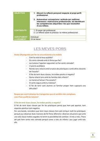 OBJECTIUS              1. Afavorir la reflexió personal respecte al propi perfil
                          professional.

                       2. Autoavaluar concepcions i actituds per reafirmar
                          interessos i motivacions professionals, tot identificant
                          les competències adquirides i les que necessiten
                          d’una millora.

CONTINGUTS             1. El paper del professorat
                       2. La reflexió sobre la pràctica i la millora professional.

AGRUPAMENT          Individual
LLIURAMENT          23 de febrer




                        LES MEVES PORS
Anota 10 preguntes per fer-te una entrevista a tu mateix
             - Com ha esta la teva acollida?
             - Ets sents còmoda amb la feina que fas?
             - Les tutores t’aporten seguretat i et fan sentir còmoda?
             - L’aula és acollidora
             - Només tens relació amb la tutora de pràctiques o amb altres docents
                de l’escola?
             - El fet de tenir dues classes, ho trobes positiu o negatiu?
             - Quina relació tens amb les famílies dels infants?
             - La manera d’actuar t’ha sorprès?
             - Et sents segura amb tu mateixa?
             - El fet de tenir com alumne un familiar proper hem suposarà una
                dificultat?

Respon per escrit almenys les 3 preguntes que et semblin més complexes.
com t’han acollit les tutores?

El fet de tenir dues classes, ho trobes positiu o negatiu?
El fet de tenir dues classes per fer les pràctiques penso que hem pot aportat, tant
aspectes positius com negatius.
Per una banda, considero que tenir dues classes hem pot enriquir molt les pràctiques
perquè puc observar dues maneres de fer feina diferents i diverses situacions que amb
una sola classe moltes vegades no tenim la possibilitat de conèixer. A més a més, l’hora
del pati hem sento més còmoda perquè conec a tots als infants i puc jugar amb tots
ells.




                                                                                           6
 