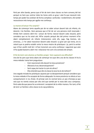 Però per altre banda, penso que el fet de tenir dues classes no hem convenç del tot
perquè no hem puc centrar totes les hores amb un grup i això fa que necessiti més
temps per poder-los conèixer de forma complexa i profunda. I evidentment, ells també
necessitaran més temps per agafar-me confiança.

La manera d’actuar t’ha sorprès?
Abans de començar tenia aquella por de no saber actuar davant tots als infants, els
docents i les famílies. Hem pensava que el fet de ser una persona molt reservada i
tímida hem costaria obrir-me i actuar de forma natural davant cada situació, però
considero que no ha estat així. M’he sorprès perquè des del primer moment m’he
obert completament als infants (interaccions amb ells, jugo, faig bromes, sóc
amorosa,...) i he sabut reaccionar davant cada situació. La gran por que tenia, era la
relació que es podria establir entre la meva mestra de pràctiques i jo, però la veritat
que m’han acollit molt bé i m’han transmet una certa confiança i seguretat que això
m’ha ajudat bastant a obrir-me i relacionar-me com si la coneixes de sempre.

El fet de tenir com alumne un familiar proper hem suposarà una dificultat?
Una de les pors que tenia abans de començar era que dins una de les classes hi ha la
meva neboda i tenia hem preguntava:
                - Com reaccionarà ella davant la meva presència?
                - Afectarà al seu desenvolupament?
                - Seré capaç de tractar-la com els altres?
                - Ella entendrà que dins la classe la seva tia és de tothom?
Una vegada iniciada les pràctiques aquesta por va desapareixent perquè considero que
la meva neboda m’ha acceptat de forma adequada i la meva presència no afecta al seu
comportament ni res d’això. Al principi com és normal tenia un poc d’enveja ja que
veia que no només estava per ella sinó que també per la resta dels seus companys.
Però cada dia que passa ho va entenent i acceptant de la millor manera. Per tant, el fet
de tenir un familiar a dins classe no és cap problema.




                                                                                           7
 