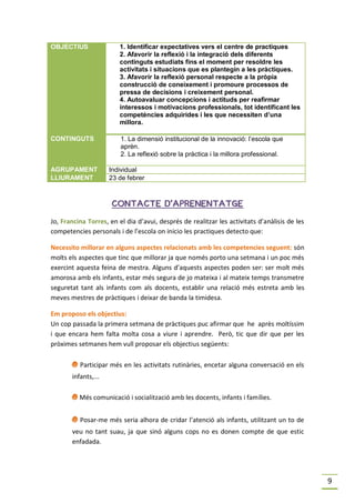 OBJECTIUS                1. Identificar expectatives vers el centre de practiques
                         2. Afavorir la reflexió i la integració dels diferents
                         continguts estudiats fins el moment per resoldre les
                         activitats i situacions que es plantegin a les pràctiques.
                         3. Afavorir la reflexió personal respecte a la pròpia
                         construcció de coneixement i promoure processos de
                         pressa de decisions i creixement personal.
                         4. Autoavaluar concepcions i actituds per reafirmar
                         interessos i motivacions professionals, tot identificant les
                         competències adquirides i les que necessiten d’una
                         millora.

CONTINGUTS               1. La dimensió institucional de la innovació: l’escola que
                         aprèn.
                         2. La reflexió sobre la pràctica i la millora professional.

AGRUPAMENT           Individual
LLIURAMENT           23 de febrer



                      CONTACTE D’APRENENTATGE

Jo, Francina Torres, en el dia d’avui, després de realitzar les activitats d’anàlisis de les
competencies personals i de l’escola on inicio les practiques detecto que:

Necessito millorar en alguns aspectes relacionats amb les competencies seguent: són
molts els aspectes que tinc que millorar ja que només porto una setmana i un poc més
exercint aquesta feina de mestra. Alguns d’aquests aspectes poden ser: ser molt més
amorosa amb els infants, estar més segura de jo mateixa i al mateix temps transmetre
seguretat tant als infants com als docents, establir una relació més estreta amb les
meves mestres de pràctiques i deixar de banda la timidesa.

Em proposo els objectius:
Un cop passada la primera setmana de pràctiques puc afirmar que he après moltíssim
i que encara hem falta molta cosa a viure i aprendre. Però, tic que dir que per les
pròximes setmanes hem vull proposar els objectius següents:

       I Participar més en les activitats rutinàries, encetar alguna conversació en els
       infants,...

       I Més comunicació i socialització amb les docents, infants i famílies.
       I Posar-me més seria alhora de cridar l’atenció als infants, utilitzant un to de
       veu no tant suau, ja que sinó alguns cops no es donen compte de que estic
       enfadada.




                                                                                               9
 