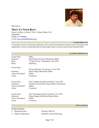 Page 1 of 4
RESUME OF
MOTY UN NOOR RONY
Section: 6, Block: A, Road: 5, Plot: 3, Mirpur, Dhaka-1216,
Bangladesh.
Mobile: 01715000636
E-mail: rony_noor2002@yahoo.com
CAREER OBJECTIVE
To develop a career in a renowned organization with a position that promises structural career advancement and
opportunity to work in a broad spectrum providing ample scope to exercise creativity and analytical skills.
ACADEMIC CREDENTIALS
Course Name : MBA
Institution : Darul Ihsan University. Dhanmondi, Dhaka.
Batch : 7th
Batch. Road: 2, Dhanmondi. Year-2004.
Major : Marketing.
Course Name
: B.Com (Bachelor of Commerce). Year 1998
Institution : Ideal College, Dhanmondi, Dhaka.
Name of the Board : Dhaka.
Group : Commerce.
Course Name : H.S.C (Higher Secondary Certificate). Year 1996
Institution : Adamjee Cantornment College, Dhaka, Cantornment.
Name of the Board : Dhaka.
Group : Commerce.
Course Name : S.S.C (Secondary School Certificate). Year 1993.
Institution : Mirpur Bangla High School.Mirpur,Dhaka.
Name of the Board : Dhaka.
Group : Commerce.
SPECIAL SKILLS
COMPUTER SKILL:
 Operating System : Windows 2007/XP.
 Software Applications : MS Office, Internet Browsing.
 