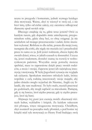 12
motywacja bez granic
reszta to przygoda i komentarz, jednak wymaga każdego
dnia motywacji. Ważne, abyś ty wierzył w swój cel, a nie
ktoś inny, tylko od ciebie zależy, czy zaczniesz odkopywać
diamenty spod swoich stóp.
Dlaczego znajduję się tu, gdzie teraz jestem? Otóż za
każdym razem, gdy dopadało mnie zniechęcenie, przypo-
minałem sobie, gdzie chcę być, co chcę osiągnąć. Ja nie
uciekałem od mojego przeznaczenia i zadań, które musia-
łem wykonać. Robiłem to dla siebie, potem dla mojej żony,
następnie dla córki, aby nigdy nie musiała żyć i przechodzić
przez to samo co ja. Jeśli jesteś rodzicem, chcesz lepiej dla
swoich dzieci, wiesz, w jakich czasach ty dorastałeś. Uczysz
się, jesteś studentem, dostałeś szansę na rozwój w wolno-
rynkowym państwie. Wszystkie swoje potrzeby możesz
spełniać, masz to zapewnione dzięki pracy swoich rodzi-
ców, a może i swojej. Zapewne jesteś ich największą inwe-
stycją i motywacją. W byłej Jugosławii sytuacja nie wygląda
tak ciekawie. Spotkałem mnóstwo młodych ludzi, którzy
wspólnie z  całą rodziną inwestowały swoje majątki, aby
jedno dziecko mogło wyjechać do Niemiec, Anglii czy Ir-
landii, aby tam studiować. To było mało, musieli pracować
po godzinach, aby mogli zapłacić za mieszkanie. Pamiętaj,
gdy ty się bawisz, ktoś ciężko pracuje, gdy ty ciężko pracu-
jesz, ktoś się bawi.
Motywacja bez granic jest esencją moich obserwacji róż-
nych kultur, wykładów i  książek. Za każdym sukcesem
stoi płonąca, wręcz nieugaszona motywacja. Chciałbym,
abyś rozniecił na początku mały płomień, a pod koniec tej
książki miał tyle motywacji co Henry Ford budujący swój
 