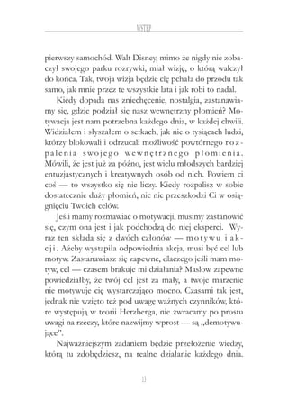 13
Wstęp
pierwszy samochód. Walt Disney, mimo że nigdy nie zoba-
czył swojego parku rozrywki, miał wizję, o którą walczył
do końca. Tak, twoja wizja będzie cię pchała do przodu tak
samo, jak mnie przez te wszystkie lata i jak robi to nadal.
Kiedy dopada nas zniechęcenie, nostalgia, zastanawia-
my się, gdzie podział się nasz wewnętrzny płomień? Mo-
tywacja jest nam potrzebna każdego dnia, w każdej chwili.
Widziałem i słyszałem o setkach, jak nie o tysiącach ludzi,
którzy blokowali i odrzucali możliwość powtórnego roz -
palenia swo j eg o wewn ętrz n eg o płomienia.
Mówili, że jest już za późno, jest wielu młodszych bardziej
entuzjastycznych i kreatywnych osób od nich. Powiem ci
coś — to wszystko się nie liczy. Kiedy rozpalisz w sobie
dostatecznie duży płomień, nic nie przeszkodzi Ci w osią-
gnięciu Twoich celów.
Jeśli mamy rozmawiać o motywacji, musimy zastanowić
się, czym ona jest i jak podchodzą do niej eksperci.  Wy-
raz ten składa się z dwóch członów — motywu i ak-
cji. Ażeby wystąpiła odpowiednia akcja, musi być cel lub
motyw. Zastanawiasz się zapewne, dlaczego jeśli mam mo-
tyw, cel — czasem brakuje mi działania? Maslow zapewne
powiedziałby, że twój cel jest za mały, a  twoje marzenie
nie motywuje cię wystarczająco mocno. Czasami tak jest,
jednak nie wzięto też pod uwagę ważnych czynników, któ-
re występują w teorii Herzberga, nie zwracamy po prostu
uwagi na rzeczy, które nazwijmy wprost — są „demotywu-
jące”.
Najważniejszym zadaniem będzie przełożenie wiedzy,
którą tu zdobędziesz, na realne działanie każdego dnia.
 