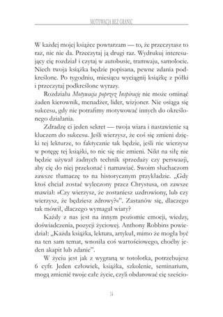 14
motywacja bez granic
W każdej mojej książce powtarzam — to, że przeczytasz to
raz, nic nie da. Przeczytaj ją drugi raz. Wydrukuj interesu-
jący cię rozdział i czytaj w autobusie, tramwaju, samolocie.
Niech twoja książka będzie popisana, pewne zdania pod-
kreślone. Po tygodniu, miesiącu wyciągnij książkę z półki
i przeczytaj podkreślone wyrazy.
Rozdziału Motywacja poprzez Inspirację nie może ominąć
żaden kierownik, menadżer, lider, wizjoner. Nie osiąga się
sukcesu, gdy nie potrafimy motywować innych do określo-
nego działania.
Zdradzę ci jeden sekret — twoja wiara i nastawienie są
kluczem do sukcesu. Jeśli wierzysz, że coś się zmieni dzię-
ki tej lekturze, to faktycznie tak będzie, jeśli nie wierzysz
w potęgę tej książki, to nic się nie zmieni. Nikt na siłę nie
będzie używał żadnych technik sprzedaży czy perswazji,
aby cię do niej przekonać i namawiać. Swoim słuchaczom
zawsze tłumaczę to na historycznym przykładzie. „Gdy
ktoś chciał zostać wyleczony przez Chrystusa, on zawsze
mawiał: »Czy wierzysz, że zostaniesz uzdrowiony, lub czy
wierzysz, że będziesz zdrowy?«”. Zastanów się, dlaczego
tak mówił, dlaczego wymagał wiary?
Każdy z  nas jest na innym poziomie emocji, wiedzy,
doświadczenia, pozycji życiowej. Anthony Robbins powie-
dział: „Każda książka, lektura, artykuł, mimo że mogła być
na ten sam temat, wnosiła coś wartościowego, choćby je-
den akapit lub zdanie”.
W życiu jest jak z wygraną w totolotka, potrzebujesz
6  cyfr. Jeden człowiek, książka, szkolenie, seminarium,
mogą zmienić twoje całe życie, czyli obdarować cię sześcio-
 
