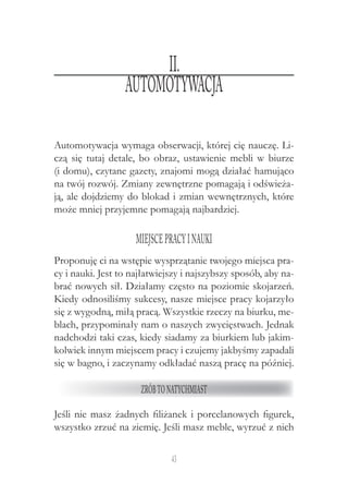 43
Automotywacja wymaga obserwacji, której cię nauczę. Li-
czą się tutaj detale, bo obraz, ustawienie mebli w biurze
(i domu), czytane gazety, znajomi mogą działać hamująco
na twój rozwój. Zmiany zewnętrzne pomagają i odświeża-
ją, ale dojdziemy do blokad i zmian wewnętrznych, które
może mniej przyjemne pomagają najbardziej.
Miejscepracyi nauki
Proponuję ci na wstępie wysprzątanie twojego miejsca pra-
cy i nauki. Jest to najłatwiejszy i najszybszy sposób, aby na-
brać nowych sił. Działamy często na poziomie skojarzeń.
Kiedy odnosiliśmy sukcesy, nasze miejsce pracy kojarzyło
się z wygodną, miłą pracą. Wszystkie rzeczy na biurku, me-
blach, przypominały nam o naszych zwycięstwach. Jednak
nadchodzi taki czas, kiedy siadamy za biurkiem lub jakim-
kolwiek innym miejscem pracy i czujemy jakbyśmy zapadali
się w bagno, i zaczynamy odkładać naszą pracę na później.
Zróbtonatychmiast
Jeśli nie masz żadnych filiżanek i porcelanowych figurek,
wszystko zrzuć na ziemię. Jeśli masz meble, wyrzuć z nich
II.
Automotywacja
 