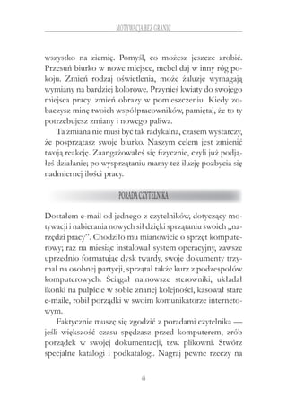 44
motywacja bez granic
wszystko na ziemię. Pomyśl, co możesz jeszcze zrobić.
Przesuń biurko w nowe miejsce, mebel daj w inny róg po-
koju. Zmień rodzaj oświetlenia, może żaluzje wymagają
wymiany na bardziej kolorowe. Przynieś kwiaty do swojego
miejsca pracy, zmień obrazy w pomieszczeniu. Kiedy zo-
baczysz minę twoich współpracowników, pamiętaj, że to ty
potrzebujesz zmiany i nowego paliwa.
Ta zmiana nie musi być tak radykalna, czasem wystarczy,
że posprzątasz swoje biurko. Naszym celem jest zmienić
twoją reakcję. Zaangażowałeś się fizycznie, czyli już podją-
łeś działanie; po wysprzątaniu mamy też iluzję pozbycia się
nadmiernej ilości pracy.
Poradaczytelnika
Dostałem e-mail od jednego z czytelników, dotyczący mo-
tywacji i nabierania nowych sił dzięki sprzątaniu swoich „na-
rzędzi pracy”. Chodziło mu mianowicie o sprzęt kompute-
rowy; raz na miesiąc instalował system operacyjny, zawsze
uprzednio formatując dysk twardy, swoje dokumenty trzy-
mał na osobnej partycji, sprzątał także kurz z podzespołów
komputerowych. Ściągał najnowsze sterowniki, układał
ikonki na pulpicie w sobie znanej kolejności, kasował stare
e-maile, robił porządki w swoim komunikatorze interneto-
wym.
Faktycznie muszę się zgodzić z poradami czytelnika —
jeśli większość czasu spędzasz przed komputerem, zrób
porządek w  swojej dokumentacji, tzw. plikowni. Stwórz
specjalne katalogi i podkatalogi. Nagraj pewne rzeczy na
 