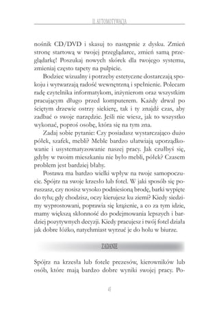 45
II.Automotywacja
nośnik CD/DVD i  skasuj to następnie z  dysku. Zmień
stronę startową w twojej przeglądarce, zmień samą prze-
glądarkę! Poszukaj nowych skórek dla twojego systemu,
zmieniaj często tapety na pulpicie.
Bodziec wizualny i potrzeby estetyczne dostarczają spo-
koju i wytwarzają radość wewnętrzną i spełnienie. Polecam
radę czytelnika informatykom, inżynierom oraz wszystkim
pracującym długo przed komputerem. Każdy drwal po
ściętym drzewie ostrzy siekierę, tak i ty znajdź czas, aby
zadbać o swoje narzędzie. Jeśli nie wiesz, jak to wszystko
wykonać, poproś osobę, która się na tym zna.
Zadaj sobie pytanie: Czy posiadasz wystarczająco dużo
półek, szafek, mebli? Meble bardzo ułatwiają uporządko-
wanie i  usystematyzowanie naszej pracy. Jak czułbyś się,
gdyby w twoim mieszkaniu nie było mebli, półek? Czasem
problem jest bardziej błahy.
Postawa ma bardzo wielki wpływ na twoje samopoczu-
cie. Spójrz na swoje krzesło lub fotel. W jaki sposób się po-
ruszasz, czy nosisz wysoko podniesioną brodę, barki wypięte
do tyłu; gdy chodzisz, oczy kierujesz ku ziemi? Kiedy siedzi-
my wyprostowani, poprawia się krążenie, a co za tym idzie,
mamy większą skłonność do podejmowania lepszych i bar-
dziej pozytywnych decyzji. Kiedy pracujesz i twój fotel działa
jak dobre łóżko, natychmiast wyrzuć je do holu w biurze.
Zadanie
Spójrz na krzesła lub fotele prezesów, kierowników lub
osób, które mają bardzo dobre wyniki swojej pracy. Po-
 