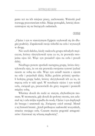 46
motywacja bez granic
patrz też na ich miejsce pracy, zachowanie. Wnioski pod
rozwagę pozostawiam tobie. Mając porządek, łatwiej skon-
centrujesz się na bieżących zadaniach.
Cegiełki
„Ojciec i syn w starożytnym Egipcie szykowali się do dłu-
giej podróży. Zapakowali swoje tobołki na osła i wyruszyli
w drogę.
Nie uszli daleko, kiedy nadeszła grupa młodych męż-
czyzn, którzy skrytykowali syna za to, że pozwala swo-
jemu ojcu iść. Więc syn posadził ojca na osła i poszli
dalej.
Niedługo potem spotkali następną grupę, która skry-
tykowała ojca, że on nie pozwala swojemu synowi jechać
razem ze sobą na ośle. Więc syn usiadł razem z ojcem
na ośle i  pojechali dalej. Kilka godzin później spotka-
li kolejną grupę ludzi, którzy skrytykowali ich za to, że
męczą osła w taki upał. W rezultacie ojciec i syn wzięli
osła, związali go, przewrócili do góry nogami i ponieśli
między sobą.
Wkrótce doszli do rzeki ze starym, chybotliwym mo-
stem. W momencie, gdy doszli do połowy mostu, ten zała-
mał się i cała trójka wpadła do wody. Ojciec i syn dopłynęli
do brzegu i uratowali się. Związany osioł utonął. Morał
z tej historii brzmi: „Jeżeli próbujesz zadowolić wszystkich,
stracisz swojego osła. Czasem musisz pogonić antagoni-
stów i kierować się własną mądrością”.
 