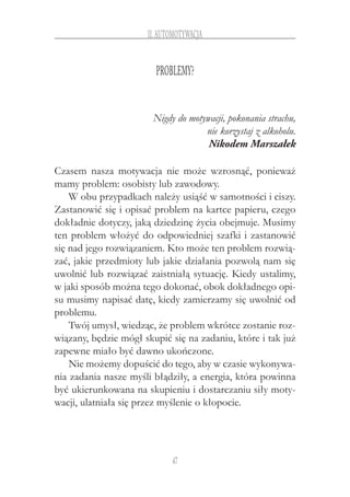 47
II.Automotywacja
Problemy?
Nigdy do motywacji, pokonania strachu,
nie korzystaj z alkoholu.
Nikodem Marszałek
Czasem nasza motywacja nie może wzrosnąć, ponieważ
mamy problem: osobisty lub zawodowy.
W obu przypadkach należy usiąść w samotności i ciszy.
Zastanowić się i opisać problem na kartce papieru, czego
dokładnie dotyczy, jaką dziedzinę życia obejmuje. Musimy
ten problem włożyć do odpowiedniej szafki i zastanowić
się nad jego rozwiązaniem. Kto może ten problem rozwią-
zać, jakie przedmioty lub jakie działania pozwolą nam się
uwolnić lub rozwiązać zaistniałą sytuację. Kiedy ustalimy,
w jaki sposób można tego dokonać, obok dokładnego opi-
su musimy napisać datę, kiedy zamierzamy się uwolnić od
problemu.
Twój umysł, wiedząc, że problem wkrótce zostanie roz-
wiązany, będzie mógł skupić się na zadaniu, które i tak już
zapewne miało być dawno ukończone.
Nie możemy dopuścić do tego, aby w czasie wykonywa-
nia zadania nasze myśli błądziły, a energia, która powinna
być ukierunkowana na skupieniu i dostarczaniu siły moty-
wacji, ulatniała się przez myślenie o kłopocie.
 