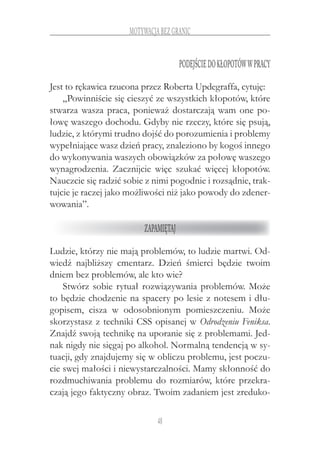 48
motywacja bez granic
Podejściedokłopotóww pracy
Jest to rękawica rzucona przez Roberta Updegraffa, cytuję:
„Powinniście się cieszyć ze wszystkich kłopotów, które
stwarza wasza praca, ponieważ dostarczają wam one po-
łowę waszego dochodu. Gdyby nie rzeczy, które się psują,
ludzie, z którymi trudno dojść do porozumienia i problemy
wypełniające wasz dzień pracy, znaleziono by kogoś innego
do wykonywania waszych obowiązków za połowę waszego
wynagrodzenia. Zacznijcie więc szukać więcej kłopotów.
Nauczcie się radzić sobie z nimi pogodnie i rozsądnie, trak-
tujcie je raczej jako możliwości niż jako powody do zdener-
wowania”.
Zapamiętaj
Ludzie, którzy nie mają problemów, to ludzie martwi. Od-
wiedź najbliższy cmentarz. Dzień śmierci będzie twoim
dniem bez problemów, ale kto wie?
Stwórz sobie rytuał rozwiązywania problemów. Może
to będzie chodzenie na spacery po lesie z notesem i dłu-
gopisem, cisza w  odosobnionym pomieszczeniu. Może
skorzystasz z techniki CSS opisanej w Odrodzeniu Feniksa.
Znajdź swoją technikę na uporanie się z problemami. Jed-
nak nigdy nie sięgaj po alkohol. Normalną tendencją w sy-
tuacji, gdy znajdujemy się w obliczu problemu, jest poczu-
cie swej małości i niewystarczalności. Mamy skłonność do
rozdmuchiwania problemu do rozmiarów, które przekra-
czają jego faktyczny obraz. Twoim zadaniem jest zreduko-
 