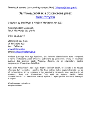 Ten ebook zawiera darmowy fragment publikacji "Motywacja bez granic"
Darmowa publikacja dostarczona przez
świat-rozrywki
Copyright by Złote Myśli & Nikodem Marszałek, rok 2007
Autor: Nikodem Marszałek
Tytuł: Motywacja bez granic
Data: 06.06.2013
Złote Myśli Sp. z o.o.
ul. Toszecka 102
44-117 Gliwice
www.zlotemysli.pl
email: kontakt@zlotemysli.pl
Niniejsza publikacja może być kopiowana, oraz dowolnie rozprowadzana tylko i wyłącznie
w formie dostarczonej przez Wydawcę. Zabronione są jakiekolwiek zmiany w zawartości
publikacji bez pisemnej zgody Wydawcy. Zabrania się jej odsprzedaży, zgodnie
z regulaminem Wydawnictwa Złote Myśli.
Autor oraz Wydawnictwo Złote Myśli dołożyli wszelkich starań, by zawarte w tej książce
informacje były kompletne i rzetelne. Nie biorą jednak żadnej odpowiedzialności ani za
ich wykorzystanie, ani za związane z tym ewentualne naruszenie praw patentowych lub
autorskich. Autor oraz Wydawnictwo Złote Myśli nie ponoszą również żadnej
odpowiedzialności za ewentualne szkody wynikłe z wykorzystania informacji zawartych
w książce.
Wszelkie prawa zastrzeżone.
All rights reserved.
Powered by TCPDF (www.tcpdf.org)
 