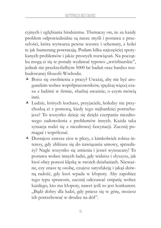50
motywacja bez granic
cyjnych i zgłębiania hinduizmu. Tłumaczy on, że za każdy
problem odpowiedzialne są nasze myśli i postawa z prze-
szłości, która wytwarza pewne wzorce i schematy, z kolei
te jak bumerang powracają. Podam kilka najczęściej spoty-
kanych problemów i jakże prostych rozwiązań. Na począt-
ku mogą ci się te porady wydawać typowo „wróżbiarskie”,
jednak nie przekreślałbym 5000 lat badań oraz bardzo roz-
budowanej filozofii Wschodu.
Boisz się zwolnienia z pracy? Uważaj, aby nie być aro-ŽŽ
ganckim wobec współpracowników, spędzaj więcej cza-
su z ludźmi w firmie, słuchaj uważnie, o czym mówią
inni.
Ludzie, których kochasz, przyjaciele, koledzy nie przy-ŽŽ
chodzą ci z pomocą, kiedy tego najbardziej potrzebu-
jesz? To wszystko dzieje się dzięki czerpaniu niezdro-
wego zadowolenia z  problemów innych. Każda taka
sytuacja rodzi się z niezdrowej fascynacji. Zacznij po-
magać i współczuć.
Dostajesz zawsze cios w plecy, z kimkolwiek robisz in-ŽŽ
teresy, gdy zbliżasz się do nawiązania umowy, sprzeda-
ży? Nagle wszystko się zmienia i jesteś wyrzucany! To
postawa wobec innych ludzi, gdy widzisz i słyszysz, jak
ktoś obcy ponosi klęskę w swoich działaniach. Nieważ-
ne, czy znasz tę osobę, czujesz satysfakcję i jakąś dziw-
ną radość, gdy ktoś wpada w  kłopoty. Aby zapobiec
tego typu sprawom, zacznij odczuwać empatię wobec
każdego, kto ma kłopoty, nawet jeśli to jest konkurent.
„Bądź dobry dla ludzi, gdy pniesz się w górę, możesz
ich potrzebować w drodze na dół”.
 