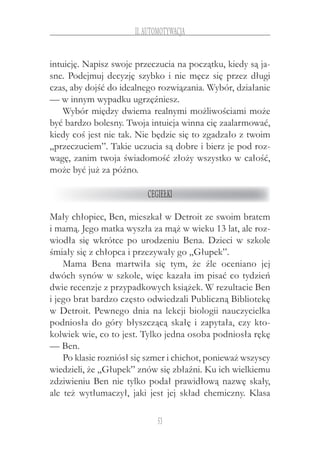 53
II.Automotywacja
intuicję. Napisz swoje przeczucia na początku, kiedy są ja-
sne. Podejmuj decyzję szybko i nie męcz się przez długi
czas, aby dojść do idealnego rozwiązania. Wybór, działanie
— w innym wypadku ugrzęźniesz.
Wybór między dwiema realnymi możliwościami może
być bardzo bolesny. Twoja intuicja winna cię zaalarmować,
kiedy coś jest nie tak. Nie będzie się to zgadzało z twoim
„przeczuciem”. Takie uczucia są dobre i bierz je pod roz-
wagę, zanim twoja świadomość złoży wszystko w całość,
może być już za późno.
Cegiełki
Mały chłopiec, Ben, mieszkał w Detroit ze swoim bratem
i mamą. Jego matka wyszła za mąż w wieku 13 lat, ale roz-
wiodła się wkrótce po urodzeniu Bena. Dzieci w  szkole
śmiały się z chłopca i przezywały go „Głupek”.
Mama Bena martwiła się tym, że źle oceniano jej
dwóch synów w szkole, więc kazała im pisać co tydzień
dwie recenzje z przypadkowych książek. W rezultacie Ben
i jego brat bardzo często odwiedzali Publiczną Bibliotekę
w Detroit. Pewnego dnia na lekcji biologii nauczycielka
podniosła do góry błyszczącą skałę i zapytała, czy kto-
kolwiek wie, co to jest. Tylko jedna osoba podniosła rękę
— Ben.
Po klasie rozniósł się szmer i chichot, ponieważ wszyscy
wiedzieli, że „Głupek” znów się zbłaźni. Ku ich wielkiemu
zdziwieniu Ben nie tylko podał prawidłową nazwę skały,
ale też wytłumaczył, jaki jest jej skład chemiczny. Klasa
 