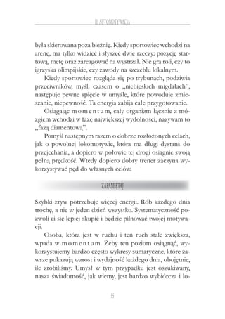 55
II.Automotywacja
była skierowana poza bieżnię. Kiedy sportowiec wchodzi na
arenę, ma tylko widzieć i słyszeć dwie rzeczy: pozycję star-
tową, metę oraz zareagować na wystrzał. Nie gra roli, czy to
igrzyska olimpijskie, czy zawody na szczeblu lokalnym.
Kiedy sportowiec rozgląda się po trybunach, podziwia
przeciwników, myśli czasem o  „niebieskich migdałach”,
następuje pewne spięcie w umyśle, które powoduje zmie-
szanie, niepewność. Ta energia zabija całe przygotowanie.
Osiągając momentum, cały organizm łącznie z mó-
zgiem wchodzi w fazę największej wydolności, nazywam to
„fazą diamentową”.
Pomyśl następnym razem o dobrze rozłożonych celach,
jak o powolnej lokomotywie, która ma długi dystans do
przejechania, a dopiero w połowie tej drogi osiągnie swoją
pełną prędkość. Wtedy dopiero dobry trener zaczyna wy-
korzystywać pęd do własnych celów.
Zapamiętaj
Szybki zryw potrzebuje więcej energii. Rób każdego dnia
trochę, a nie w jeden dzień wszystko. Systematyczność po-
zwoli ci się lepiej skupić i będzie pilnować twojej motywa-
cji.
Osoba, która jest w  ruchu i  ten ruch stale zwiększa,
wpada w momentum. Żeby ten poziom osiągnąć, wy-
korzystujemy bardzo często wykresy sumaryczne, które za-
wsze pokazują wzrost i wydajność każdego dnia, obojętnie,
ile zrobiliśmy. Umysł w  tym przypadku jest oszukiwany,
nasza świadomość, jak wiemy, jest bardzo wybiórcza i lo-
 