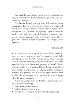 57
II.Automotywacja
Bez względu na to, jakie robimy postępy, wykres poka-
zuje, że podążamy w dobrym kierunku. Jesteśmy cały czas
efektywni i wydajni.
Pod koniec każdej godziny, dnia itd. zaznacz swoje
osiągnięcie. To, co reprezentuje wykres, to postęp. Jeśli
przedłużysz oś X, zobaczysz, że w końcu osiągniesz swój
upragniony cel. Pamiętaj, że wykresy i  system obrazów
bardzo motywują nasz umysł. Myślimy obrazami, kiedy
któregoś dnia opadniesz z sił, przypomnij sobie, jak wy-
gląda twój wykres postępów (postaraj się dźwignąć swój
wykres).
Twojemomentum
Momentum ma różne prędkości. Masz firmę lub kolegę,
który wytworzył momentum? Ja nazywam takich ludzi
„płonącymi”, tzw. fired-up. Tworzą nowe plany rozwoju,
szukają nowych klientów, motywują innych do działania,
wymyślają i upraszczają pewne procesy w firmie? Chciał-
byś mieć takiego pracownika, kolegę, który cię zapali do
nowych idei? Każdy może to osiągnąć, jednak wymaga to
treningu. Dla jednego momentum będzie trwało dzień
po dniu, dla innych godzina po godzinie, jeszcze dla kogoś
tylko dla jednego zadania.
Musisz znaleźć powody do działania i przeszkody, które
cię aktualnie zatrzymują:
może boisz się odrzucenia,ŽŽ
wolisz telewizję niż siłownię,ŽŽ
przedkładasz kolegów z pracy nad własną rodzinę.ŽŽ
 