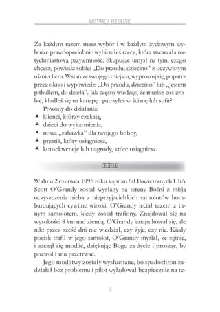 58
motywacja bez granic
Za każdym razem masz wybór i w każdym życiowym wy-
borze prawdopodobnie wybierałeś rzecz, która stwarzała na-
tychmiastową przyjemność. Skupiając umysł na tym, czego
chcesz, powiedz sobie: „Do przodu, dziecino” z oczywistym
uśmiechem.Wstańzeswojegomiejsca,wyprostujsię,popatrz
przez okno i wypowiedz: „Do przodu, dziecino” lub „Jestem
pitbullem, do dzieła”. Jak często wiedząc, że musisz coś zro-
bić, kładłeś się na kanapę i patrzyłeś w ścianę lub sufit?
Powody do działania:
klienci, którzy czekają,ŽŽ
dzieci do wykarmienia,ŽŽ
nowa „zabawka” dla twojego hobby,ŽŽ
prestiż, który osiągniesz,ŽŽ
konsekwencje lub nagrody, które osiągniesz.ŽŽ
Cegiełki
W dniu 2 czerwca 1995 roku kapitan Sił Powietrznych USA
Scott O’Grandy został wysłany na tereny Bośni z  misją
oczyszczenia nieba z  nieprzyjacielskich samolotów bom-
bardujących cywilne wioski. O’Grandy leciał razem z in-
nym samolotem, kiedy został trafiony. Znajdował się na
wysokości 8 km nad ziemią. O’Grandy katapultował się, ale
nikt przez sześć dni nie wiedział, czy żyje, czy nie. Kiedy
pocisk trafił w jego samolot, O’Grandy myślał, że zginie,
i zaczął się modlić, dziękując Bogu za życie i prosząc, by
pozwolił mu przetrwać.
Jego modlitwy zostały wysłuchane, bo spadochron za-
działał bez problemu i pilot wylądował bezpiecznie na te-
 